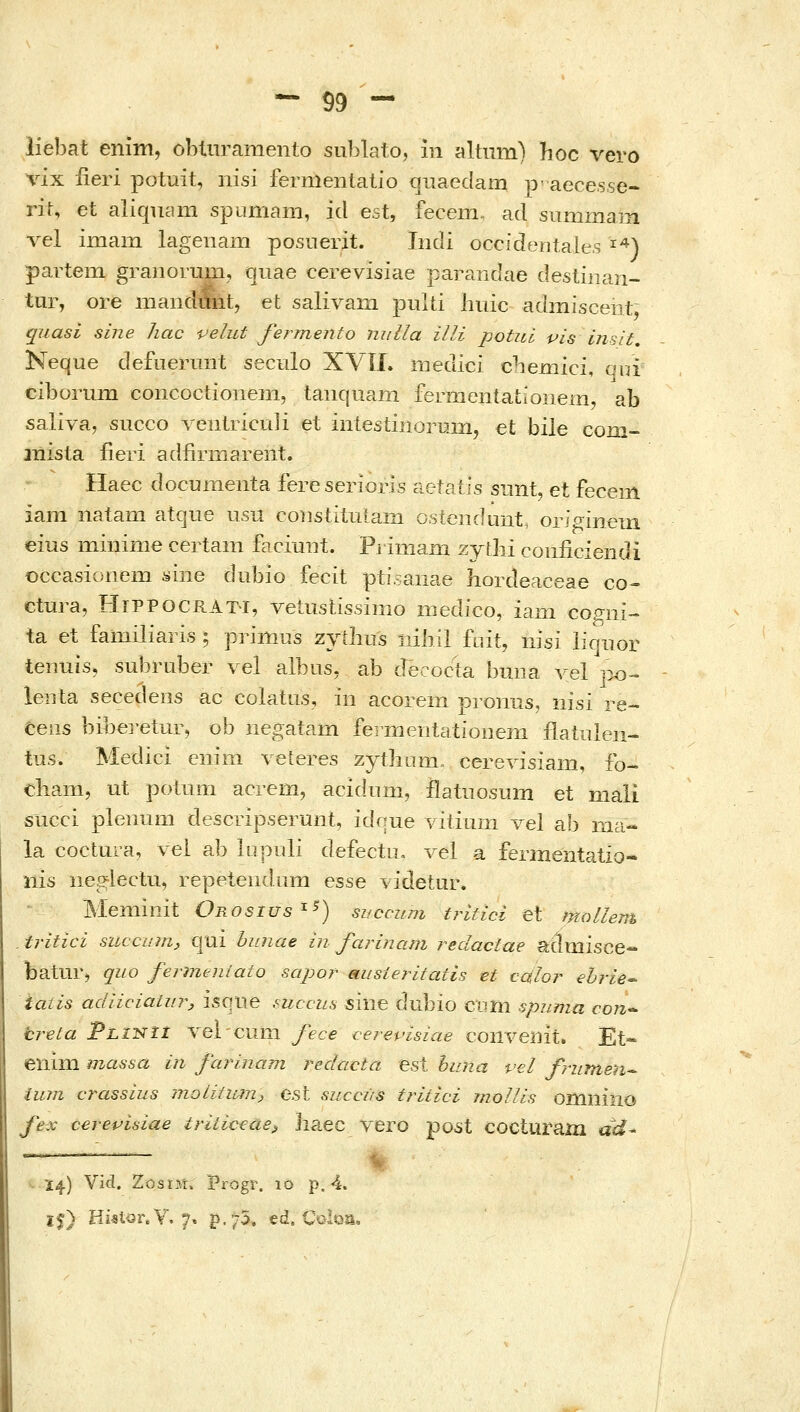 liebat enim, obtiiramento sublato, in altum) hoc vero vix iieri potuit, nisi fernientatio cjiiaedani p- aece.sse- rif, et aliqucim spamam, id est, fecem. ad siimmam λ^θΙ imam lagenam posnerit. Iiidi occidentales ^^) partem granorum, quae cerevisiae parandae destiiian- tur, ore mandmit, et salivam pulti liuic admiscent, quasi sine hac velut fermento niiUa illi potui vis insit, Neque defuermit seculo XVil. medici cbeniici, aui ciborum concoctioneiii, taiiquam fermen{a{;ioiiem, ab saliva, succo Λ^οιιΐΓίοιιΙί et intesiiiiorLim, et bile com- jnista iieri adfirniarent. Haec documenta fereserioris aetaiis snnt, et feceiii iam natam atque usu coiistiiulam osteiidunt, orjginem eius miiiime certam faciunt. Piimani zytbi coiificiendi Occasionem yine dubio fecit ptisanae liordeaceae co^ ctura, HiPPOCRAT-i, vetustissimo medico, iam cogiii- ta et familiaris ; primiis zyilius iiiiiil fuit, iiisi iiqnor tenuisj subruber vel albus, ab decoc-ta buna yel po- leiita secedens ac colatus, in acorem pronus, iiisi re- ceiis bibei-etur, ob negatam feiOientatioiiem flaiulen- tus. Medici eiiim veteres zythom. ceΓeΛdsialIl, fo- diani, ut potum acrem, acidnm, ilatiiosum et mali succi plenum descripserunt, idoue vilium vel ab ma- la coctura, vei ab lupuli defectu, vel a fermentatio- iiis negiectu, repeteiidum ^ss^ videtur. Meminit Onosius'^^) sifccum tritici et mollem tritici succumj €|ui hunae in farinam reclactae aclaiisce- batur, quo fermeniato sapor ausieritatis et cc&Ior ehrie^ iaiis adiiciaLiir, isqiie ,^uccus siiie dubio coni spnma con^ breta pLiNii A^elcum fece cerevisiae coilvenit. Et- eilini massa in farinam redacta est huna vel frumeii^ tum crassius ιηοίίίι^η^ e.st succus tritici mollis omnilio fex cereptsiae triiiceae^ jiaec vero po5t cocturaiu ac^- •- Ϊ4) Vicl. ZosiH. Progr. lo p, 4. ϊ^) Hietor.Y. 7« p.75. ed. Coloa,