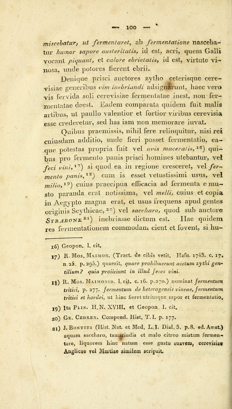 miscebaturj ut fermentaret^ ab fermentatione nasceba- tur humor sapore austeritatis, id estj acri, quein Galli vocant piquant, et calore ehrietatisi id est, virtiite vi- iiosa, tinde potores iiereiit ebrii. Deiiique prisci aiictores zytho ceterisque cere- visiae seiieribiis pim inehriandi adsignaruiitj liaec vera vis fervida soli cerevisiae fermentalae inest, non fer- Hientatae deest. Eadem comparata quidem fuit malis artibus, ut pauUo valentior et fortior viribus cerevisia esse crederetiir, sed has iam iion memorare iuvat. Quibus praemissis, nihil fere relinquitur, nisi rei cuiusdam additio, nnde iieri posset fermentatio, ea- ,que potestas propria fuit vel uvis maceratis^ ^^) qui- Ijus pro fermeiito paiiis prisci homines utebantur, vel feci vini^'^'''^ si qtiod ea in regione cresceret, vel/er- mento panis^ ^ ^) cum is esset vetustissimi usiis^ vel milioi ^ ^) ctiius praecipua efficacia ad fermenta e mu- sto paranda erat iiotissinia, vel meUi, cuius et copia in Aegypto magna erat, et usus iTeqiiens apiid gentes origmis SGytbicae, ^°) vel saccharo, quod sub auctore StrAbot^e^^) iiiebriasse dicluni est, Hae quidem res fermentationeni commodam cient et fovent, si Ηπ- ιο) Geopon. 1. cit, ϊ7) R.Mos. Μλιμον. (Tract. de cibis vetit. Hafn. 1743. c. 17, n,25, p. 2g5.) quaerit, quare yjrohihuerunt acetuni zytlii gen•* tilium? quia proiiciunt in illud feces vini. Ig) R. Mos. Maimonid. 1. ci.t. c. 16. p.270.) novcanst fermentum tritici, p= 277, fermentuni de heterogeneis vineae, femientum tritici et hordei, ut hinc fierefc utriusque sapor et fermentatio, 19) Ita Plin. H.N. XVIII. et Geopon 1. cit. 26) Ge. CEDREii. Compend. Hist. T. I. p. 177. 21) J. BoNTius (Hist. Nat. et Med, L.I. Dial, 3. p.8. ed.Amst.) aquam saccharo, tamarindis et malo citreo mistam fermen^ tare, liquorem liinc natum esse gustu suaveiB, cereyisiaf Anglicae rei Maitiae similem scrif sit.