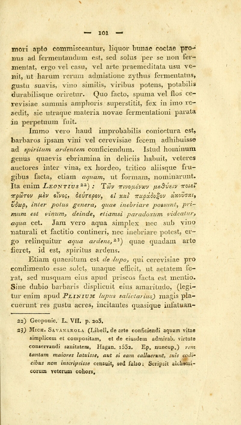 inori apto commisceantur, liquor biiiiae coctae pro- iius ad fermeutandum est, sed solus per se non fer- mentat, ergo vel casu, vel arte praemeditata usu ve- iiit, ut harum rerum admistione zythus fernientatus, gustu suavis, viiio similis, viribus potens, potabilis durabilisque oriretur. Quo facto, spuma vel flos ce- revisiae summis ampboris siiperstitit, fex in imo re- sedit, sic utraque materia iiovae fermentationi parata in perjjetuum fiiit. Immo vero ha.ud improbabilis conientura est, barbaros ipsam vini vel cerevisiae fecem adhibuisse ad spiritum ardentem conficienduni. Istud hoiiiinuni genus qiiaevis ebriamina in deliciis habuit, veteres auctores inter vina, ex hordeo, tritico aliisque fru- gibus facta, etiam aquam, ut forniani, nominarunt. Ita eniin Leontius^^) : Των ττινομένων μ,ε^^ϋειν TCOieV 'ττρωτον μεν οΊνος, 6εύτερον^ ει και -ποιρά^οζον άηουσαι^ ί/άύύρ, inter potus genera, quae inehriare jjossunt, P^^^~ mum est pinuTH;, deinde, etiamsi paradoxum pideatur, aqua cet. Jam vero aqua simplex nec sub vino iiaturali et factitio contineri, nec inebriare potestj er- go relinquitur aqua ardensj^^) quae quadam arte fieret, id est, spiritus ardens. Etiam qLiaesitum est de lupo, qui cerevisiae pro condimento esse solet, unaque eificit, ut aetatem fe- rat, sed nusquam eius apud priscos facta est mentio. Sine dubio barbaris displicuit eius amaritudo, (legi- tur eniin apud Flinium lupus salictarius) niagis pla- cuerunt res gustu acres, incitautes quasique iiifatuan- 23) Geoponic. L. VII. p. 2o3. 55} MrcH. Savanarola (Libell, de arte conficiendi aquam vitae simplicem et compositam, et de eiusdem admirab. virtute conservandi sanitatem, Hagan. i532. Ep, nuncup.) reni tantam maiores latuisse^ aut si eam calluerunt, Juis codi» cibus non inscripsisse censuit, sed falsoi; Scripsit alcli^aii- corum veterum cohorfi.