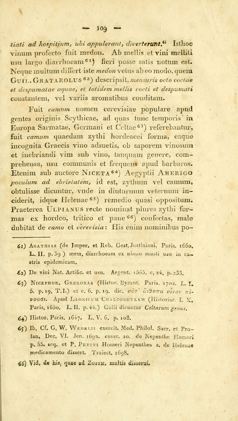 tiati ad hospitiinn, ubi appulerant, diperferunt^^ Isilioc vinum profecto fiiit medoii. Ab mellis et vini melliti wsii largo diarrlioeam^^) iieri posse salis ΐΊοΙηιη est. Neque niultum tliutr^rt iste medonveius ab eo niodo, queia GuiL. GrATAROLUS ^^) descripsit, mensuris octo coclae et despumatae aquae, et totidem meUis cocti et despumati coiistanteni, \q\ variis aromatibus conditani. Fuit camiim nonien cerevisiae populare apud geiites originis Scythicae, ad cjuas ttinc temporis in Europa Sarmatae, Geraiani et Celtae^^) referebaiitiir, fuit camum quaedam zythi iiordeacei fornia, eaque incognita Graecis vino adsuetis, ob saporem Adnosuin et inebriandi vim sub vino, tanqiiam genere. com- preliensa, iisu coininmiis et frequeiis apud barbaros. Eteiiim sub auctore Niceta^*^) Aegyplii Amerigo poculum ad ehrieiatem, id est, zythiim vel caiiium, obtulisse dicuntnr, Λ-ιιαε in diuturnLiiii veterniini in- ciderit, idque Helenae^^) remedio quasi opposituia. Praeterea Ulpianus recte iiomiiiat pliires zythi for- mas ex hordeo, triiico et paue ^^) coiifectas, male dubitat de camo et cerepisia: His eiiini noininibus ρο•=• ^l) Agathias (de Imper. et Reb. Gest. Justiniani, Paris. ιβδο, L. II. p. 5g } mera. diairhoeam ex niaiio musti usu iu ca— stris epidemicara. €2) De τίπί Nai. Artiiic. et usu. Argent. xbbb, c^ 24. p. 233. 6if) NiCEPHOR. Gregoe.as (Histor. E_yzant Paris, 1702, L, T, 5. p. 19. T.I.) et c. 6. p. 19. dic. ovT^ ai^o-ira oivov τιί^ νονβι. Apud Laokicuzm Chalcondtlam (Hi.storiar, L X» Paris» ϊ65ο. L. 11. p. 44.) Gaili dicuntur CeltaruriL genus. ^4) Histor. Paris. 1647. L, V. 6. p. loS. £5) Ib. Cf. G, W. VYedklii exercit. Med. Philol, Sacr. et Pro- fan. Dec. VI. Jen, 1692. exerc. 10. de ISTepenthe Komerl p, 55. scq. et P. Petiti Horneri INiepenthes s, de Helenae jnedicamento dissert. Traiect. 1698. 46) Vid, de his, c^uae ad Zosim. raultis disserui.