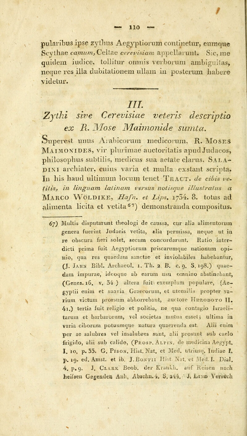 pularibus ipse zytlius Aegyptiorum continetur^ eiiinque Scylhae ca7numjCeiis.e cerepisiam appellarunt. Sic, me quidem iudice, tollitur ornnis verborum ambigirilas, neqiie res iila dubitationem ullam in |)<3sterum babere videtur. IIL Zythi sive Cerevisiae veteris descriftio ex R. IVIose IMaiinonide suintci, Ouperest uiius Ara])icorum niedicoruni, R. MosES Maimonides, λπγ pliirimae auctoritatis apud Jiidaeos, philosophus subtilis, medictis sua aetate clarus, Sala- piNi archiater, cuius Λ'aΓia et mulia exstant scripta. In his liaud ultiinum locum tenet Teact. de cibis ve^ titisy in lingiiain latinam persus notisqiie illustratiLS α Marco Woldike, Hafn, et Lips, 1754. 8. totus ad aiinienta licita et velita'^'^) demoiistranda compositus» 6j^ Multis disputarunt tlieologi de caussa, cur alia alimentorum genera fuerint Judaeis vetita, alia permissa, neque ut ία re obscura iieri solet, secum concordarunt» Ratio inter-» eicti prima fuit Aegyptiorura priscarumque nationum opi- nio, qua res quaedam sanctae et in^^oiabiles habebantur, (J. Jahn Bibl. Arcliaeol. 1. Th. 2 B. c, 9. S, 198.) quae- dara impurae, ideoque ab earum usu omnino abstinebant, (Genes. 16, v. 34) aliera fuit exemplum populai^e, (Ae- gypdi enim et suavia Graecorum, et utensuia propter va- rium victum prorsum abhorrebant, auctore He-rodoto TI. 4i.) tertia fuit religio et politia, ne qua contagio Israeii- taruni et barbaroruin, vel societas muiua esset; ultima in vai'ia.ciborum potuumque natura quaerenda est. Alii enim per se salubres vel inialnbres sunt, alii prosiint sub caelo frigido, alii sub calido, (Pe.osp, ALPiJi, de medicina Aeg3'pt, I. 10, p. 33. G. PisoN. HJst. Nat. et Med. utnusq. Indiae Ϊ. p. ig. ed. Amst. et ib. Ι.Βοντιι Hii.t Nat. et Med.L Dial. 4« p, 9. J, Clark Beob. der Krankh. auf Reisen nach Ab3chn.4, 8.244, ' j. hi^i^ Yexstich.