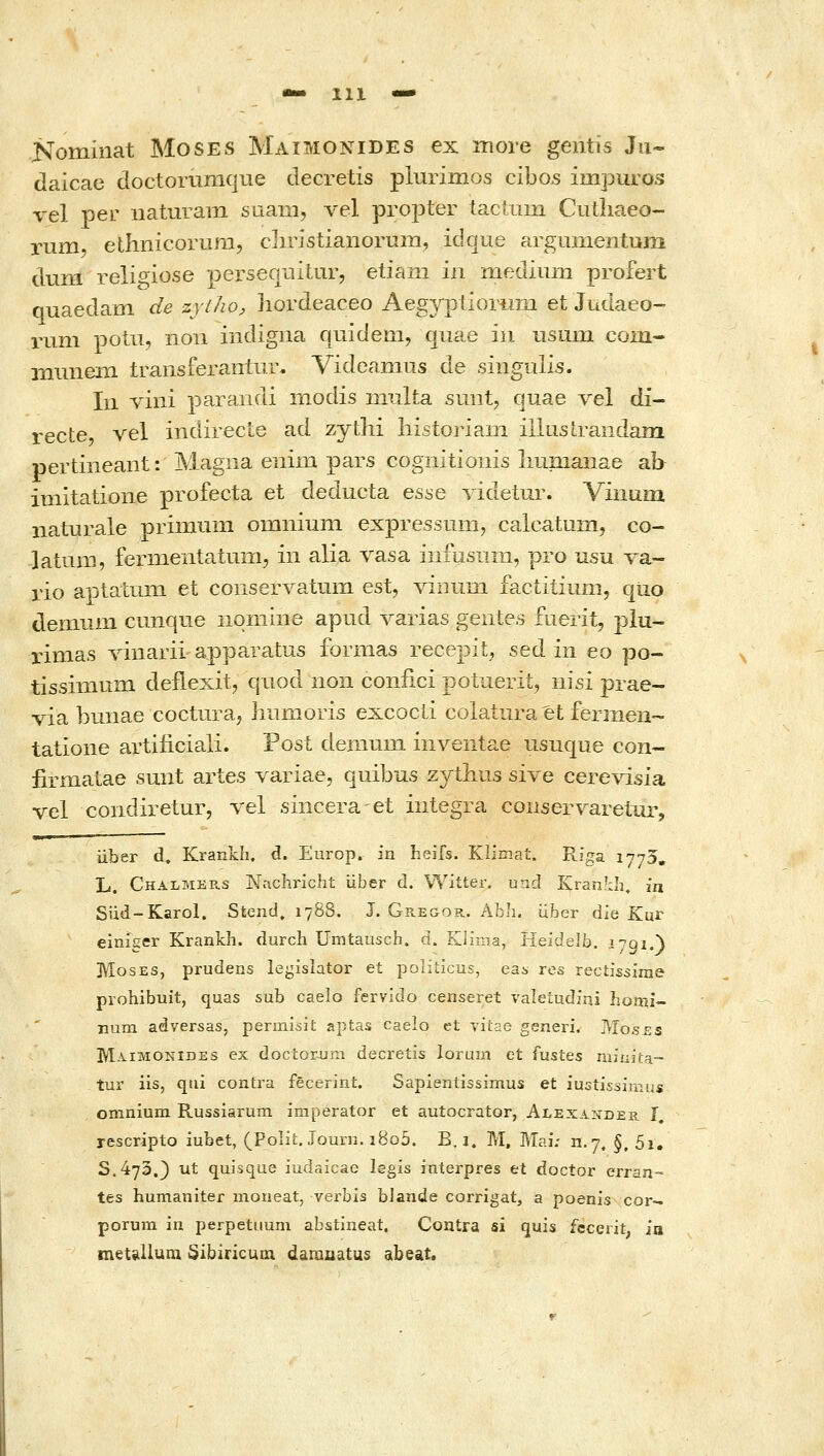 Kominat MosES Maimonides ex more gentis Ju- daicae doctorumque decretis plurimvos cibos impuros vel per naturam suam, λ'θΙ propter tactum Cutliaeo- rum, ethnicorum, cliristianorum, idque argmnentum dum reli^iose persecmiUir, etiani in mediulΏ profert quaedam de zyiho, hordeaceo Aegyptioriim et Judaeo- rum potii, noii indigna quidem, quae iii usum com- iiiunein traiisferantnr. Videamus de singulis. In viiii parandi rnodis niulta suiit, quae vel di- recte, vel indirecle ad zythi liistoriam illusirandam pertineaiit: Magna eiiim pars cognitioiiis liumaiiae ab imitatione profecta et deducta esse videtur. Vinuin naturale primum omniuni expressum, calcatum, co- latum, fermentatum, iii alia vasa iiifusnin, pro usu va- rio aptaLum et conser\^atum est, viiium factiiiuni, quo demum cmique nqniine apud varias gentes luerit, piu- rimas Tinarii apparatus formas recepit, sed iii eo po- tissimum deflexit, qaod non coniici potuerit, iiisi prae- via bunae coctura^ hiimoris excocli colatura Μ fermeu- tatione artiiiciali. Post demiim iiiventae usuque con- firmatae suiit artes variae, quibus zytlius sive cerevisia vel condiretur, λ'-θΙ sincera et integra conservareiur, iiber d» Krankh. d. Europ. in heifs. Klimat. Riga 1775, L. Chalmers Nnchricht iiber d. VYitter. und Kran7:Ii, in Siid-Karol. Stend, 1788. J. Gr.e&or. AL•]!. iiber die fCur einiger Krankh. durch Umtauscb. d. Klima, Heidelb. 1791.) IVIosES, prudens legislator et politicus, eas res rectissinie prohibuit, quas sub caelo fervido censeret valeiudini homi- num adversas, permisit aptas caelo et vitae generi. Moses Maimonides ex doctorum decretis lorum et fustes miaita- tur iis, qtii contra fecerint. Sapientissimus et iustissimus omnium Russiarum imperator et autocrator, Alexander i, rescripto iubet, (Polit.Jourii.i8o5. B. i. M, Mai: n.7. §, 5i, S.473.} ut quisque iudaicae legis interpres et doctor erran- tes humaniter moneat, verbis bJande corrigat, a poenis cor- porum in perpetuum abstineat. Contra si quis fecerit; ia meUlIuQi Sibiricum daiuuatus abeat.