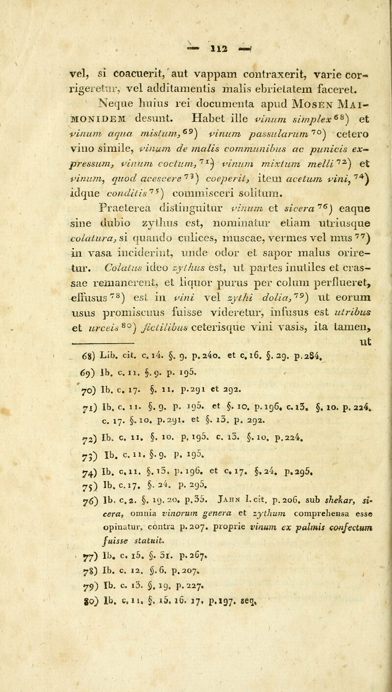 vel, si coacuerit,' aut vappam contraxerit, varie cor« rigeretiir, vel additamentis malis ebrielatein faceret. Neque liiiins rei documenta apud Mosen Mai- MONIDEM desunt. Habet ille ■uinum simplex^^) et vinum aqua mistumy^^) viniim passularum'^'^^ cetero viiio siixiile, •uinuin de inalis cormnunihus ac punicis ex pressuTiij piniun coctum,''^^ vininn mixtum jnelW^^^ et vinum^ quod acescere'^'^) coeperity itexJi acetum i^ini^'^^^ idque conditis'^^) commisceri soiiiuiii. Praelerea distinguitur vinum et sicera '^^) eaque sine dubio zyilius est, nomiiiatur etiam -utriusque colaturaj s'i quando cuilces, iiiuscae, vermes Λ^εΐ in-us'^'^) in vasa iiicideriut, iinde odor et sapor maius orire- tur. Colatus ideo zythiis est^ ut partes inutiles et cras- sae renianereni, et iiquor purus per colmn perflueret, eiFusus^) esL iii vini vel zythi dolia,''^) ut eoruin usus proniiscuus fuisse videretur, infusus est utribus et urceis ^°) Jiciilibus ceterisque viiii vasisj ita tanien, . ut 68) Lib, cit. c. i4. §, g, p, 24o. et c, ϊ6. §.29. ρ,284, 6^) Ib. c. 11. §.9. p. 195, '70) Ib. c. 17. §. 11. p.291 et 292. 71) Ib. c. 11. §.9. p. 195. et §. 10. p.i96» c.i5, §, 10. p. 224» c. 17. §,10. p. 291. et §. i3. p. 292. 72) ib. c. II. §. 10. p. 195. c. i3. §,10. p.224. 75) Ib. c. ii, §.9. p» 195» 74) Ib. c.ii. §. i5. p. 196, et 0,17. §,24, p.295, 75) Ib, C.17. §. 24. p. 295, 7^) Ib. c, 2. §, 19.20, p,35. Jahn I. cit. p. 206, sub shekar, «- cerUf omnia vinorwn genera et zythum comprehensa esse opinatur, contra p. 207. proprie vinum ex j?almis cofifectum fuisse statuit, ' 77) Ib, c. i5. §. 5i. ρ.2β7. 7g) Ib. c. 12. §.6, p.207«, 79) Ib. c. i3. $. 19. p. 227. 80} Ib, c. n, §. J.5.16. 17, p,i97. seq^