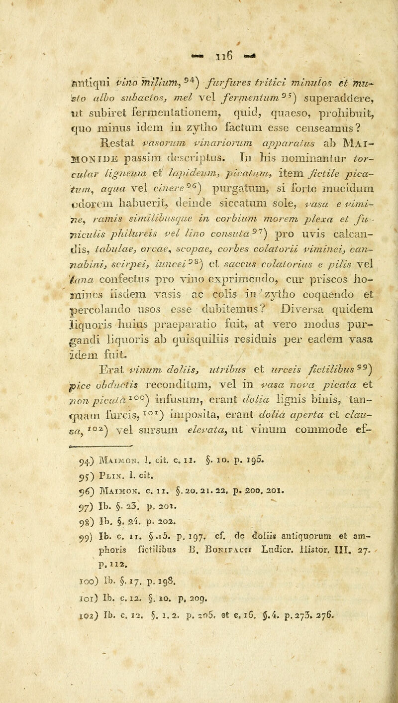 ^ 1ΐ6 -i feTitlqui i^lno TniUum^ ^^^ furfures tritici minuios et Tmi•* 'islo aiho subaciosj mel vel fermentinn^^) siiperadclere, tit subiret fermeiitationem, quid, qnaeso, proliibiiit, quo mmus idem iii zytlio factiim esse censeamus? Restat vasoriLm vinariorujn appa?-aius ab MaI- Ho:NiDE passii-n descriptns. In liis nommantur tor~ cular ligneiun et lapideum, picatum^ item fictile pica- tiim^ aqua yel cinere^^) purgatiim, si forte lOiiciduna odoreiii liabuerit, deiiide siccatuni sole, 'ί-'αβα e pimi- 'Tie^ rainis similibusque in corbiuni morem plexa et fu- nicuUs phllureis vel lino consuta^^) pro uvis caican- idis, tabi/laej orcae^ scopae^ co-rbes colatoj^li virninei, can- nabinij scirpei, iuncei^^) et saccus colatorius e pilis vel Ίαηα confectus pro viiio exprimendo, cur priscos lio- miiies iisdem vasis ac colis iii''zytlio coqueiido et percolando usos csse dubiteiiius? Diversa qiiidem liqiioris liuius praeparatio fait, at vero modus pur- gandi liquoris ab quisquiliis residnis per eadem vasa idjeni fuit. Erat vimtm. doUis, utribus et urceis fictilibus^^^ pice obductis recoiidituiii-, vel in pasa nopa picata et 7wn picata'^^^) iiifosiim, eraiit dolia lignis biiiis, taii- quain furcis, ^°-) imposita, erant <fo/ia aperta et clau- εα^^°^) vel snrsum ele^ata, i\t γιητιπι commode ef- 94) Maimon. Ϊ. cit c. 12. §. 10. p. 195. 55) Plin. 1. cit. 56) Μαιμον. c. ij. §,20,21.22, p. 200. 201. 97) 11^• §' ^3. \i, 201. 9g) Ib. §, 24. p. 202. ^9) ib. c. II. §.i5. p. Ϊ97. cf. de doliis antiquprum et δΐϋ- phoris fictilibus B. Bonifacii Ludicr. Histdr. ΙΪΙ. 27. p, 112, I Ϊ00) Ib. §. 17. p, 198. loi) Ib. c. 22. §.10. p, 2og. IQ2) Ib. c. 12. §, 3.2. p. so5, et e. ιβ, §Λ. ρ.273, 276.