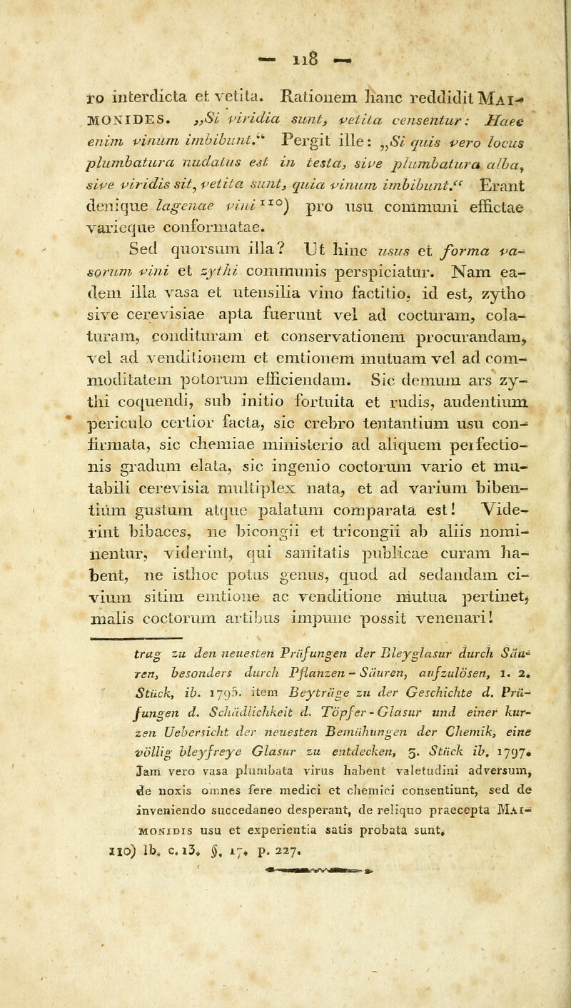 — ιιδ — to interdicta et vetita. Rationem lianc reddiditMAi^ MONIDES. 3,Si viridia sunt, petUa censentur: Haee enim vinum imhihuntj'^ Pergit ille: „6/ quis vero locus plumbatura nudaLus est in testa, sive plumhaiura alha^ sipe viridis sit^vetita sunt, qida ■pinum ijnbihunt»^' Erant άϋγάψι^ lagenae piiii^'^^) pro usu conlmuiii effictae vaiieque conforniatae. Sed quorsum illa? Ut liinc usus et forma va- sormn -pini et zyiJii communis perspiciatur. Nam ea- dem illa vasa et utensilia vino factitio; id est, zytlio sive cerevisiae apta fuermit vel ad cocturam, cola- turaiii, conditurain et conservationem procurandara, vel ad venditionein et enitionem muluam vel ad com- moditatem potorum efficiendam. Sic deinuixi ars zy- tlii coquendi, sub iiiitio fortuita et rudis, audentium periculo certior facta^ sic crebro tentantium usu con- firmata, sic chemiae niinisLerio ad aliquem peifectio- nis gradum elaia, sic ingenio coctormn vario et ma- tabili cerevisia niultiplex nata, et ad variuni bibeii- tium gustum atque palatum comparata est! Vide- rint bibaces, iie bicongii et tricongii ab aliis iiomi- iientur, videriiit-, qui sanitatis publicae curam lia~ bent, ne isthoc potiis genus, quod ad sedandain ci- viuiii sitim enitione ac Yeiiditione niutua pertinetj malis coctorum artibus impmie possit venenaril trag zii den neuesten Prufungen der Bleyglasur durch Sau° ren, besonders durch Pflahzen-Sauren, aitjzulosen, i. 2, Stiick, ib. iJ9^' item Beytrilge zn der Geschichte d. Pru- fungen d. Scliudlichkeit d. Topfer - Glasur und einer kur zsn Uehersicht der neuesten Beniiihimge?! der Chemih, eine vollig hleyfreye Glasjir zu entdecken, 5. Stiick ih, 1797• Jam vero vasa pluaibata virus habent valetudini adversum, de noxis omnes fere medici et chemici consentiunt, sed de inveniendo succedaneo desperant, de reliquo praecepta Mai- MONiDis usu et experientia satis probata sunt^ ΪΙΟ) ib, c. i3» §, 17, p. 22.7.