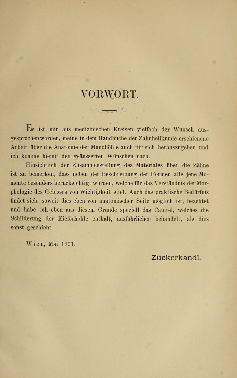 VORWORT. Jirfs ist mir aus medizinischen Kreisen vielfach der Wunsch aus- gesprochenworden, meine in dem Handbuche der Zahnheilkunde erschienene Arbeit über die Anatomie der Mundhöhle auch für sich herauszugeben und ich komme hiemit den geäusserten Wünschen nach. Hinsichtlich der Zusammenstellung des Materiales über die Zähne ist zu bemerken, dass neben .der Beschreibung der Formen alle jene Mo- mente besonders berücksichtigt wurden, welche für das Verständnis der Mor- phologie des Gebisses von Wichtigkeit sind. Auch das praktische Bedürfnis findet sich, soweit dies eben von anatomischer Seite möglich ist, beachtet und habe ich eben aus diesem Grunde speciell das Capitel, welches die Schilderung der Kieferhöhle enthält, ausführlicher behandelt, als dies sonst geschieht. Wien, Mai 1891. Zuckerkandl.