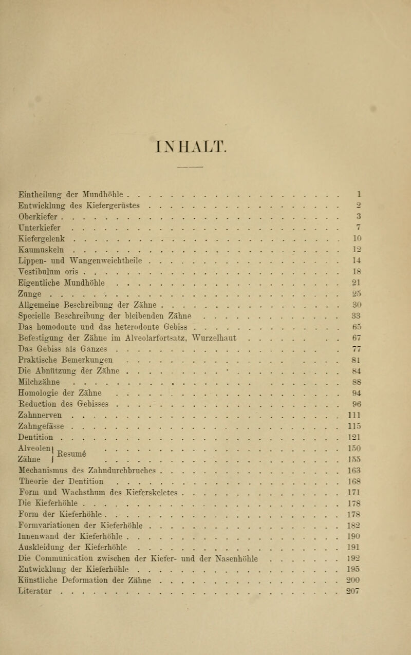 IX IIA LT. Eintheiiung der Mundhöhle 1 Entwicklung des Kiefergerüstes 2 Oberkiefer 3 Unterkiefer 7 Kiefergelenk 10 Kaumuskeln 12 Lippen- und Wangenweichtheile 14 Vestibulum oris IS Eigentliche Mundhöhle 21 Zunge 25 Allgemeine Beschreibung der Zähne 30 Specielle Beschreibung der bleibenden Zähne 33 Das homodonte und das heterodonte Gebiss 65 Befestigung der Zähne im Alveolarfortsatz. Wurzelhaut . . 67 Das Gebiss als Ganzes . 77 Praktische Bemerkungen .... 81 Die Abnützung der Zähne ■ ^4 Milchzähne 88 Homologie der Zähne 94 Beduction des Gebisses 96 Zahnnerven 111 Zahngefässe 115 Dentition 121 Alveolen! _ 150 „.., Kesume „__ Zahne j loa Mechanismus des Zahndurchbruches 163 Theorie der Dentition 168 Form und TVachsthnni des Kieferskeletes 171 Die Kieferhöhle 178 Form der Kieferhöhle 178 Fomivariationen der Kieferhöhle 182 Innenwand der Kieferhöhle 190 Auskleidung der Kieferhöhle 191 Die Communication zwischen der Kiefer- und der Xasenhühle 192 Entwicklung der Kieferhöhle 195 Künstliche Deformation der Zähne 200 Literatur 807