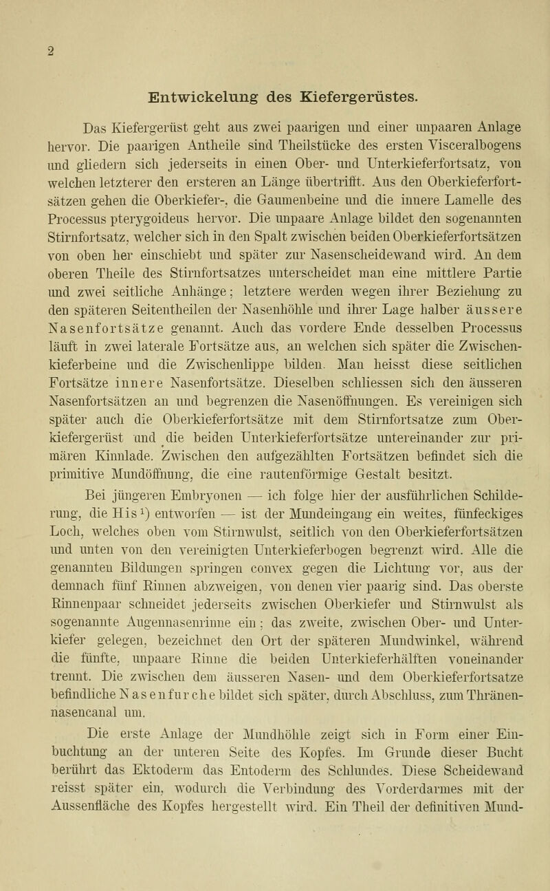 Entwickelung des Kiefergerüstes. Das Kiefergerüst geht aus zwei paarigen und einer unpaaren Anlage hervor. Die paarigen Antheile sind Theilstücke des ersten Visceralbogens und gliedern sich jederseits in einen Ober- und Unterkieferfortsatz, von welchen letzterer den ersteren an Länge übertrifft. Aus den Oberkieferfort- sätzen gehen die Oberkiefer-, die Gaumenbeine und die innere Lamelle des Processus pterygoideus hervor. Die unpaare Anlage bildet den sogenannten Stirnfortsatz, welcher sich in den Spalt zwischen beiden Oberkieferfortsätzen von oben her einschiebt und später zur Nasenscheidewand wird. An dem oberen Theile des Stirnfortsatzes unterscheidet man eine mittlere Partie und zwei seitliche Anhänge; letztere werden wegen ihrer Beziehung zu den späteren Seitentheilen der Nasenhöhle und ihrer Lage halber äussere Nasenfortsätze genannt. Auch das vordere Ende desselben Processus läuft in zwei laterale Fortsätze aus, an welchen sich später die Zwischen- kieferbeine und die Zwischenlippe bilden. Man heisst diese seitlichen Fortsätze innere Nasenfortsätze. Dieselben schliessen sich den äusseren Nasenfortsätzen an und begrenzen die Nasenöffnungen. Es vereinigen sich später auch die Oberkieferfortsätze mit dem Stirnfortsatze zum Ober- kiefergerüst und die beiden Unterkieferfortsätze untereinander zur pri- mären Kinnlade. Zwischen den aufgezählten Fortsätzen befindet sich die primitive Mundöffnung, die eine rautenförmige Gestalt besitzt. Bei jüngeren Embryonen — ich folge hier der ausführlichen Schilde- rung, die His1) entworfen — ist der Mundeingang ein weites, fünfeckiges Loch, welches oben vom Stirnwulst, seitlich von den Oberkieferfortsätzen und unten von den vereinigten Unterkieferbogen begrenzt wird. Alle die genannten Bildungen springen convex gegen die Lichtung vor, aus der demnach fünf Binnen abzweigen, von denen vier paarig sind. Das oberste Rinnenpaar schneidet jederseits zwischen Oberkiefer und Stirnwulst als sogenannte Augennasenrinne ein; das zweite, zwischen Ober- und Unter- kiefer gelegen, bezeichnet den Ort der späteren Mundwinkel, während die fünfte, unpaare Rinne die beiden Unterkieferhälften voneinander trennt. Die zwischen dem äusseren Nasen- und dem Oberkieferfortsatze befindliche Nasen für che bildet sich später, durch Abschluss, zum Thränen- nasencanal um. Die erste Anlage der Mundhöhle zeigt sich in Form einer Ein- buchtung an der unteren Seite des Kopfes. Im Grunde dieser Bucht berührt das Ektoderm das Entoderm des Schlundes. Diese Scheidewand reisst später ein, wodurch die Verbindung des Vorderdarmes mit der Aussenfläche des Kopfes hergestellt wird. Ein Theil der definitiven Mund-