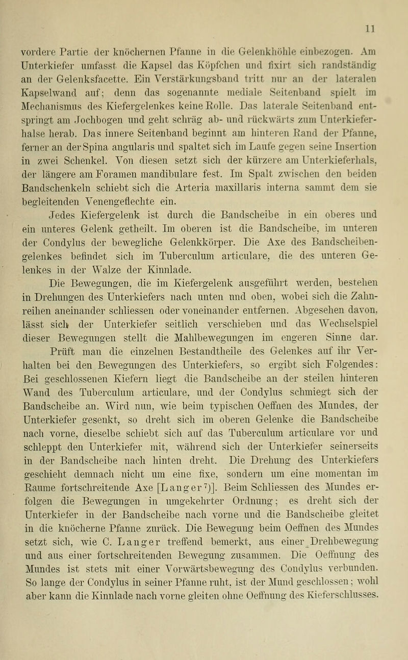 vordere Partie der knöchernen Pfanne in die Gelenkhöhle einbezogen. Am Unterkiefer umfasst die Kapsel das Köpfchen und fixirt sich randständig an der Gelenksfacette. Ein Verstärkungsband tritt nur an der lateralen Kapselwand auf; denn das sogenannte mediale Seitenhand spielt im Mechanismus des Kiefergelenkes keine Rolle. Das laterale Seitenhand ent- springt am .Jochbogen und geht schräg ab- und rückwärts zum Unterkiefer- halse herab. Das innere Seitenband beginnt am hinteren Rand der Pfanne, ferner an der Spina angularis und spaltet sich im Laufe gegen seine Insertion in zwei Schenkel. Von diesen setzt sich der kürzere am Unterkieferhals, der längere am Foramen mandibulare fest. Im Spalt zwischen den beiden Bandschenkeln schiebt sich die Arteria maxillaris interna sammt dem sie begleitenden Venengeflechte ein. Jedes Kiefergelenk ist durch die Bandscheibe in ein oberes und ein unteres Gelenk getheilt. Im oberen ist die Bandscheibe, im unteren der Condylus der bewegliche Gelenkkörper. Die Axe des Bandscheiben- gelenkes befindet sich im Tuberculum articulare, die des unteren Ge- lenkes in der Walze der Kinnlade. Die Bewegungen, die im Kiefergelenk ausgeführt werden, bestehen in Drehungen des Unterkiefers nach unten und oben, wobei sich die Zahn- reihen aneinander schliessen oder voneinander entfernen. Abgesehen davon, lässt sich- der Unterkiefer seitlich verschieben und das Wechselspiel dieser Bewegungen stellt die Mahlbewegungen im engeren Sinne dar. Prüft man die einzelnen Bestandtheile des Gelenkes auf ihr Ver- halten bei den Bewegungen des Unterkiefers, so ergibt sich Folgendes: Bei geschlossenen Kiefern liegt die Bandscheibe an der steilen hinteren Wand des Tuberculum articulare, und der Condylus schmiegt sich der Bandscheibe an. Wird nun, wie beim typischen Oeffnen des Mundes, der Unterkiefer gesenkt, so dreht sich im oberen Gelenke die Bandscheibe nach vorne, dieselbe schiebt sich auf das Tuberculum articulare vor und schleppt den Unterkiefer mit, während sich der Unterkiefer seinerseits in der Bandscheibe nach hinten dreht. Die Drehung des Unterkiefers geschieht demnach nicht um eine fixe, sondern um eine momentan im Räume fortschreitende Axe [Langer7)]. Beim Schliessen des Mundes er- folgen die Bewegungen in umgekehrter Ordnung; es dreht sich der Unterkiefer in der Bandscheibe nach vorne und die Bandscheibe gleitet in die knöcherne Pfanne zurück. Die Bewegung beim Oeffnen des Mundes setzt sich, wie C. Langer treffend bemerkt, aus einer Drehbewegung und aus einer fortschreitenden Bewegung zusammen. Die Oeffnung des Mundes ist stets mit einer Vorwärtsbewegung des Cond^ylus verbunden. So lange der Condylus in seiner Pfanne ruht, ist der Mund geschlossen; wohl aber kann die Kinnlade nach vorne gleiten ohne Oeffnung des Kieferschlusses.
