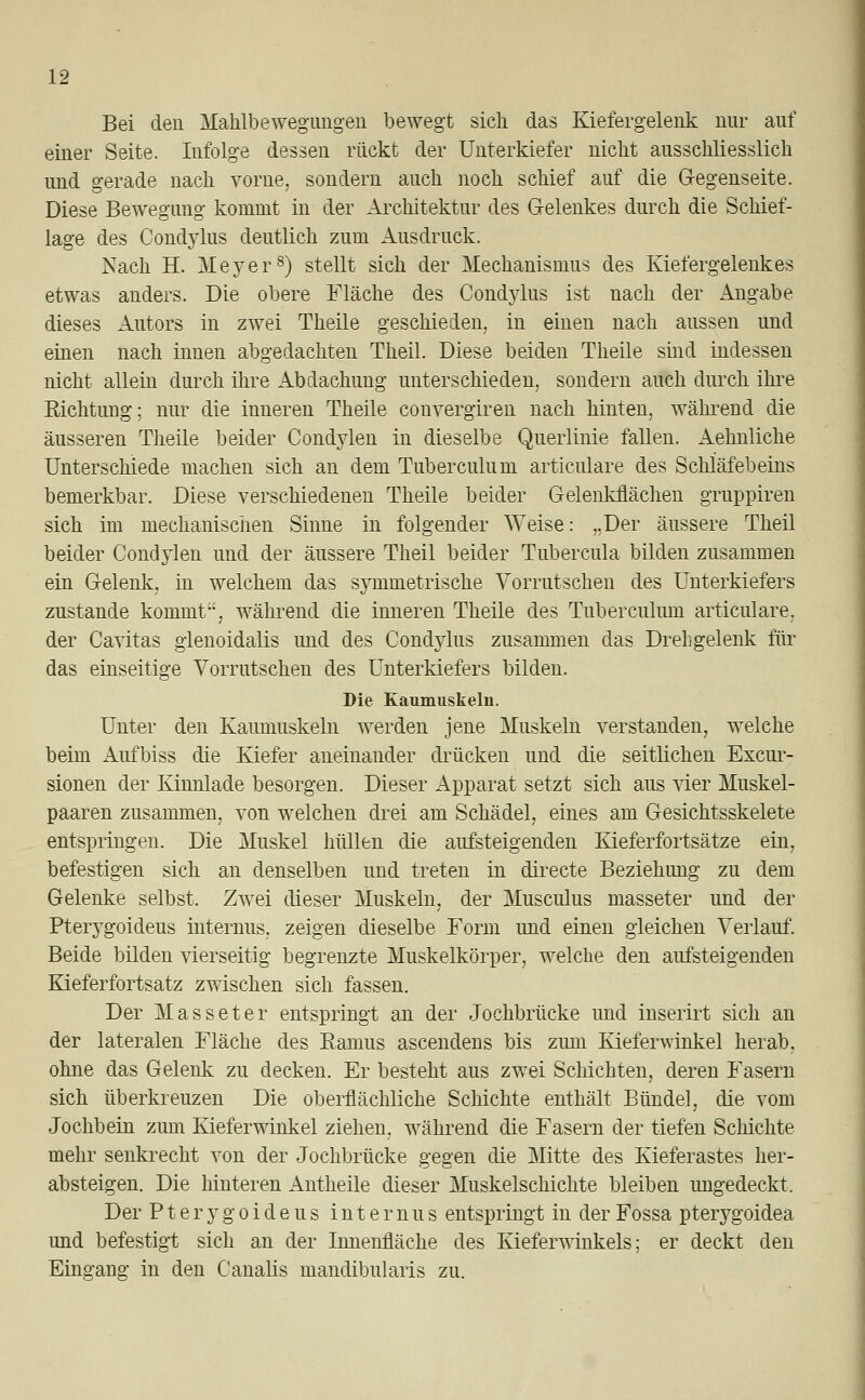 Bei den Maklbewegungen bewegt sich das Kiefergelenk nur auf einer Seite. Infolge dessen rückt der Unterkiefer nicht ausschliesslich und gerade nach vorne, sondern auch noch schief auf die Gegenseite. Diese Bewegimg kommt in der Architektur des Gelenkes durch die Schief- lage des Condylus deutlich zum Ausdruck. Nach H. Meyer8) stellt sich der Mechanismus des Kiefergelenkes etwas anders. Die obere Fläche des Cond}7lus ist nach der Angabe dieses Autors in zwei Theile geschieden, in einen nach aussen und einen nach innen abgedachten Theil. Diese beiden Theile sind indessen nicht allein durch ihre Abdachung unterschieden, sondern auch durch ihre Richtung; nur die inneren Theile convergiren nach hinten, während die äusseren Theile beider Condylen in dieselbe Querlinie fallen. Aehnliche Unterschiede machen sich an dem Tuberculum articulare des Schlafebeins bemerkbar. Diese verschiedenen Theile beider Gelenkflächen gruppiren sich im mechanischen Sinne in folgender Weise: „Der äussere Theil beider Condylen und der äussere Theil beider Tubercula bilden zusammen ein Gelenk, in welchem das symmetrische Vorrutschen des Unterkiefers zustande kommt, während die inneren Theile des Tuberculum articulare, der Cavitas glenoidalis und des Condylus zusammen das Drehgelenk für das einseitige Vorrutschen des Unterkiefers bilden. Die Kaumuskeln. Unter den Kaumuskeln werden jene Muskeln verstanden, welche beim Aufbiss die Kiefer aneinander drücken und die seitlichen Excur- sionen der Kinnlade besorgen. Dieser Apparat setzt sich aus vier Muskel- paaren zusammen, von welchen drei am Schädel, eines am Gesichtsskelete entspringen. Die Muskel hüllen die aufsteigenden Kieferfortsätze ein, befestigen sich an denselben und treten in directe Beziehung zu dem Gelenke selbst. Zwei dieser Muskeln, der Musculus masseter und der Pterygoideus internus, zeigen dieselbe Form und einen gleichen Verlauf. Beide bilden vierseitig begrenzte Muskelkörper, welche den aufsteigenden Kieferfortsatz zwischen sich fassen. Der Masseter entspringt an der Jochbrücke und inserirt sich an der lateralen Fläche des Bamus ascendens bis zum Kieferwinkel herab, ohne das Gelenk zu decken. Er besteht aus zwei Schichten, deren Fasern sich überkreuzen Die oberflächliche Schichte enthält Bündel, die vom Jochbein zum Kieferwinkel ziehen, während die Fasern der tiefen Schichte mehr senkrecht von der Jochbrücke gegen die Mitte des Kieferastes her- absteigen. Die hinteren Antheile dieser Muskelschichte bleiben ungedeckt. Der P t e r y g o i d e u s internus entspringt in der Fossa pterygoidea und befestigt sich an der Innenfläche des Kieferwinkels; er deckt den Eingang in den Canalis mandibularis zu.