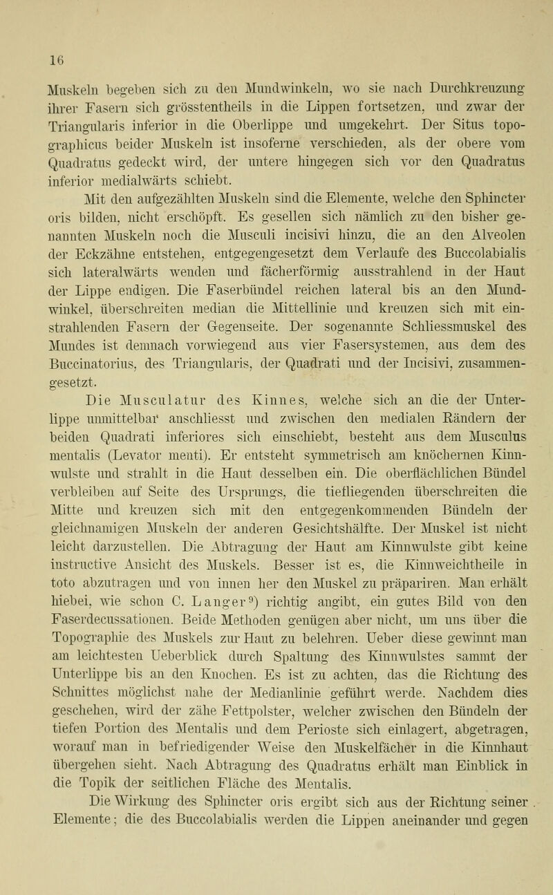 Muskeln begeben sich zu den Mundwinkeln, wo sie nach Durchkreuzung ihrer Fasern sich grösstenteils in die Lippen fortsetzen, und zwar der Triangularis inferior in die Oberlippe und umgekehrt. Der Situs topo- graphicus beider Muskeln ist insoferne verschieden, als der obere vom Quadratus gedeckt wird, der untere hingegen sich vor den Quadratus inferior medialwärts schiebt. Mit den aufgezählten Muskeln sind die Elemente, welche den Sphincter oris bilden, nicht erschöpft. Es gesellen sich nämlich zu den bisher ge- nannten Muskeln noch die Musculi incisivi hinzu, die an den Alveolen der Eckzähne entstehen, entgegengesetzt dem Verlaufe des Buccolabialis sich lateralwärts wenden und fächerförmig ausstrahlend in der Haut der Lippe endigen. Die Faserbündel reichen lateral bis an den Mund- winkel, überschreiten median die Mittellinie und kreuzen sich mit ein- strahlenden Fasern der Gegenseite. Der sogenannte Schliessmuskel des Mundes ist demnach vorwiegend aus vier Fasersystemen, aus dem des Buccinatorius, des Triangularis, der Quadrati und der Incisivi, zusammen- gesetzt. Die Musculatur des Kinnes, welche sich an die der Unter- lippe unmittelbar auschliesst und zwischen den medialen Rändern der beiden Quadrati inferiores sich einschiebt, besteht aus dem Musculus mentalis (Levator menti). Er entsteht symmetrisch am knöchernen Kinn- wulste und strahlt in die Haut desselben ein. Die oberflächlichen Bündel verbleiben auf Seite des Ursprungs, die tiefliegenden überschreiten die Mitte und kreuzen sich mit den entgegenkommenden Bündeln der gleichnamigen Muskeln der anderen Gesichtshälfte. Der Muskel ist nicht leicht darzustellen. Die Abtragung der Haut am Kinnwulste gibt keine instructive Ansicht des Muskels. Besser ist es, die Kinnweichtheile in toto abzutragen und von innen her den Muskel zu präpariren. Man erhält hiebei, wie schon C. Langer9) richtig angibt, ein gutes Bild von den Faserdecussationen. Beide Methoden genügen aber nicht, um uns über die Topographie des Muskels zur Haut zu belehren. Ueber diese gewinnt man am leichtesten Ueberblick durch Spaltung des Kinnwulstes sammt der Unterlippe bis an den Knochen. Es ist zu achten, das die Richtung des Schnittes möglichst nahe der Medianlinie geführt werde. Nachdem dies geschehen, wird der zähe Fettpolster, welcher zwischen den Bündeln der tiefen Portion des Mentalis und dem Perioste sich einlagert, abgetragen, worauf man in befriedigender Weise den Muskelfächer in die Kinnhaut übergehen sieht, Nach Abtragung des Quadratus erhält man Einblick in die Topik der seitlichen Fläche des Mentalis. Die Wirkung des Sphincter oris ergibt sich aus der Richtung seiner Elemente; die des Buccolabialis werden die Lippen aneinander und gegen