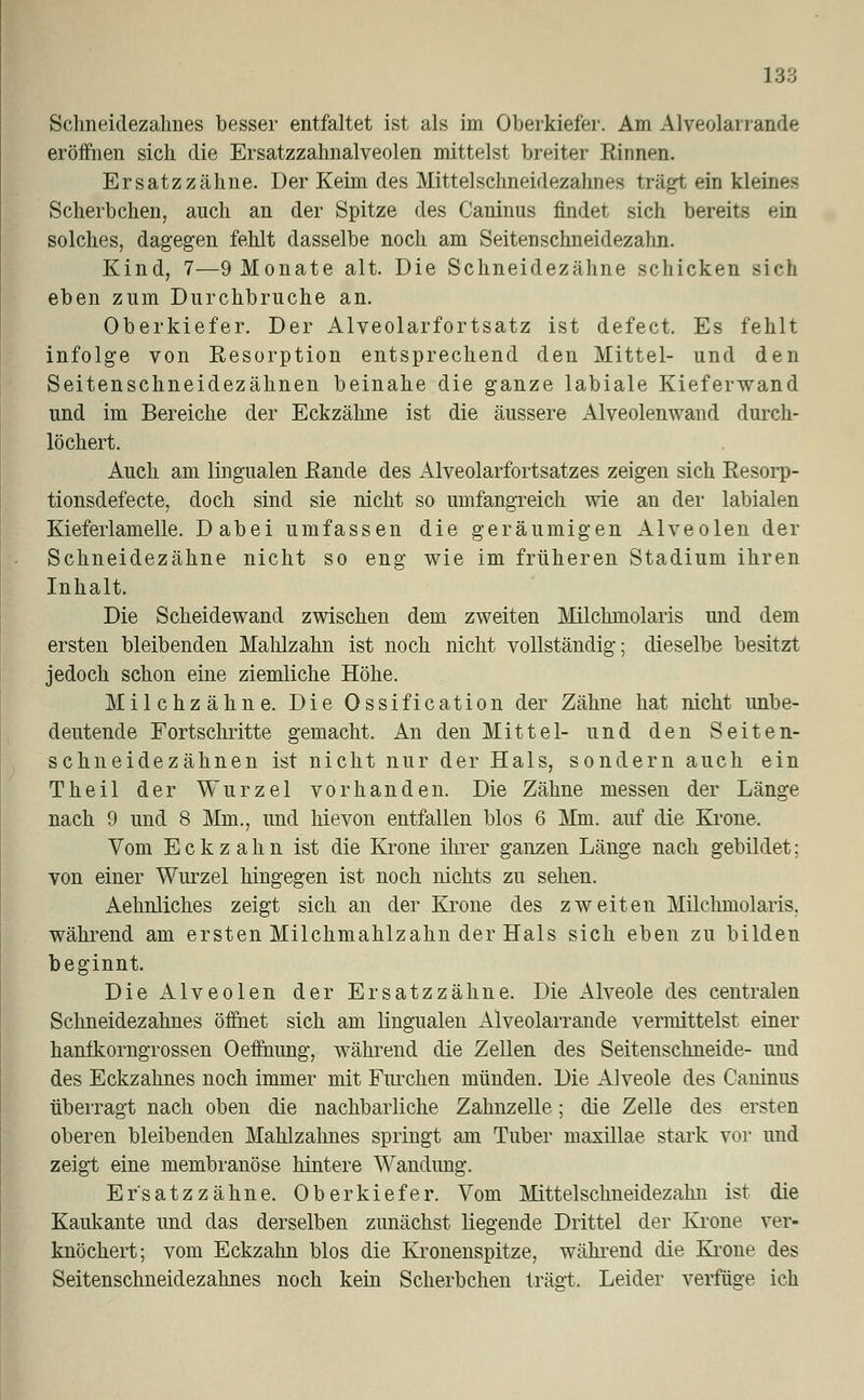 Schneidezahnes besser entfaltet ist als im Oberkiefer. Am Alveolar) aride eröffnen sich die Ersatzzahnalveolen mittelst breiter Rinnen. Ersatzzähne. Der Keim des Mittelschneidezahnes trägt ein kleines Scherbchen, auch an der Spitze des Caninus findet sich bereits ein solches, dagegen fehlt dasselbe noch am Seitenschneidezahn. Kind, 7—9 Monate alt. Die Schneidezähne schicken sich eben zum Durchbruche an. Oberkiefer. Der Alveolarfortsatz ist defect. Es fehlt infolge von Eesorption entsprechend den Mittel- und den Seitenschneidezähnen beinahe die ganze labiale Kieferwand und im Bereiche der Eckzähne ist die äussere Alveolenwand durch- löchert. Auch am lingualen Bande des Alveolarfortsatzes zeigen sich Resorp- tionsdefecte, doch sind sie nicht so umfangreich wie an der labialen Kieferiamelle. Dabei umfassen die geräumigen Alveolen der Schneidezähne nicht so eng wie im früheren Stadium ihren Inhalt. Die Scheidewand zwischen dem zweiten Milchmolaris und dem ersten bleibenden Mahlzahn ist noch nicht vollständig; dieselbe besitzt jedoch schon eine ziemliche Höhe. Milchzähne. Die Ossification der Zähne hat nicht unbe- deutende Fortschritte gemacht. An den Mittel- und den Seiten- schneidezähnen ist nicht nur der Hals, sondern auch ein Theil der Wurzel vorhanden. Die Zähne messen der Länge nach 9 und 8 Mm., und hievon entfallen blos 6 Mm. auf die Krone. Vom Eckzahn ist die Krone ihrer ganzen Länge nach gebildet; von einer Wurzel hingegen ist noch nichts zu sehen. Aehnliches zeigt sich an der Krone des zweiten Milchmolaris. während am ersten Milchmahlzahn der Hals sich eben zu bilden beginnt. Die Alveolen der Ersatzzähne. Die Alveole des centralen Schneidezahnes öffnet sich am lingualen Alveolarrande vermittelst einer hantkorngrossen Oetfhung, während die Zellen des Seitenschneide- und des Eckzahnes noch immer mit Furchen münden. Die Alveole des Caninus überragt nach oben die nachbarliche Zahnzelle; die Zelle des ersten oberen bleibenden Mahlzahnes springt am Tuber maxillae stark vor und zeigt eine membranöse hintere Wandimg. Er'satzzähne. Oberkiefer. Vom Mittelschneidezalm ist die Kaukante und das derselben zunächst liegende Drittel der Krone ver- knöchert; vom Eckzahn blos die Kronenspitze, während die Krone des Seitenschneidezahnes noch kein Scherbchen trägt. Leider verfüge ich