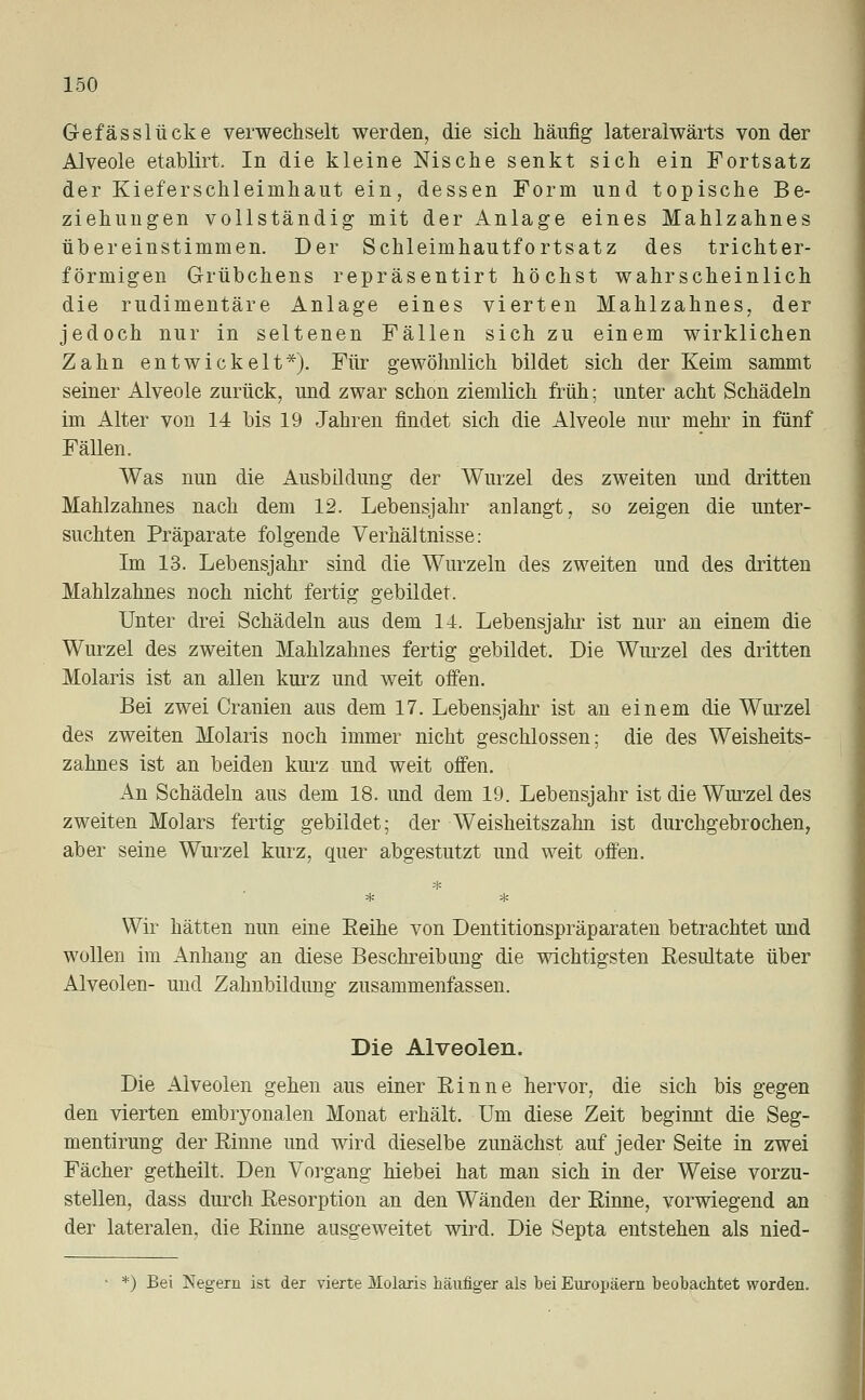 G-efässlücke verwechselt werden, die sich häufig lateralwärts von der Alveole etablirt. In die kleine Nische senkt sich ein Fortsatz der Kieferschleimhaut ein, dessen Form und topische Be- ziehungen vollständig mit der Anlage eines Mahlzahnes übereinstimmen. Der Schleimhautfortsatz des trichter- förmigen Grübchens repräsentirt höchst wahrscheinlich die rudimentäre Anlage eines vierten Mahlzahnes, der jedoch nur in seltenen Fällen sich zu einem wirklichen Zahn entwickelt*). Für gewöhnlich bildet sich der Keim sammt seiner Alveole zurück, und zwar schon ziemlich früh; unter acht Schädeln im Alter von 14 bis 19 Jahren findet sich die Alveole nur mehr in fünf Fällen. Was nun die Ausbildung der Wurzel des zweiten und dritten Mahlzahnes nach dem 12. Lebensjahr anlangt, so zeigen die unter- suchten Präparate folgende Verhältnisse: Im 13. Lebensjahr sind die Wurzeln des zweiten und des dritten Mahlzahnes noch nicht fertig gebildet. Unter drei Schädeln aus dem 14. Lebensjahr ist nur an einem die Wurzel des zweiten Mahlzahnes fertig gebildet. Die Wurzel des dritten Molaris ist an allen kurz und weit offen. Bei zwei Cranien aus dem 17. Lebensjahr ist an einem die Wurzel des zweiten Molaris noch immer nicht geschlossen; die des Weisheits- zahnes ist an beiden kurz-und weit offen. An Schädeln aus dem 18. und dem 19. Lebensjahr ist die Wurzel des zweiten Molars fertig gebildet; der Weisheitszahn ist durchgebrochen, aber seine Wurzel kurz, quer abgestutzt und weit offen. * Wir hätten nun eine Eeihe von Dentitionspräparaten betrachtet und wollen im Anhang an diese Beschreibung die wichtigsten Resultate über Alveolen- und Zahnbildung zusammenfassen. Die Alveolen. Die Alveolen gehen aus einer Rinne hervor, die sich bis gegen den vierten embryonalen Monat erhält. Um diese Zeit beginnt die Seg- mentirung der Rinne und wird dieselbe zunächst auf jeder Seite in zwei Fächer getheilt. Den Vorgang hiebei hat man sich in der Weise vorzu- stellen, dass durch Resorption an den Wänden der Rinne, vorwiegend an der lateralen, die Rinne ausgeweitet wird. Die Septa entstehen als nied- *) Bei Negern ist der vierte Molaris häufiger als bei Europäern beobachtet worden.