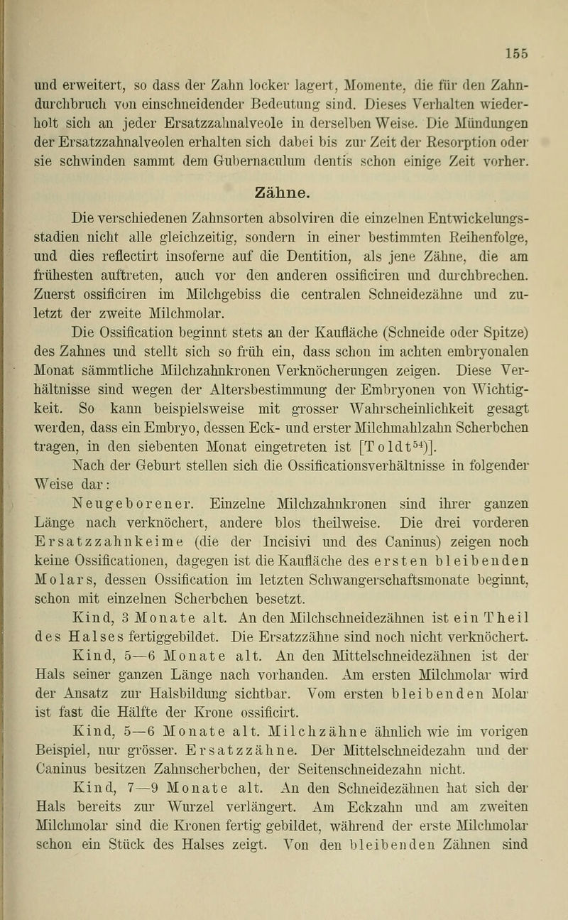 und erweitert, so dass der Zahn locker lagert, Momente, die für den Zahn- durchbruch von einschneidender Bedeutimg sind. Dieses Verhalten wieder- holt sich an jeder Ersatzzalmalveole in derselben Weise. Die Mündungen der Ersatzzahnalveolen erhalten sich dabei bis zur Zeit der Resorption oder sie schwinden sammt dem Gubernaculum dentis schon einige Zeit vorher. Zähne. Die verschiedenen Zahnsorten absolviren die einzelnen Entwickelungs- stadien nicht alle gleichzeitig, sondern in einer bestimmten Reihenfolge, und dies reflectirt insoferne auf die Dentition, als jene Zähne, die am frühesten auftreten, auch vor den anderen ossificiren und durchbrechen. Zuerst ossificiren im Milchgebiss die centralen Schneidezähne und zu- letzt der zweite Milchmolar. Die Ossification beginnt stets an der Kaufläche (Schneide oder Spitze) des Zahnes und stellt sich so früh ein, dass schon im achten embryonalen Monat sämmtliche Milchzahnkronen Verknöcherungen zeigen. Diese Ver- hältnisse sind wegen der Altersbestimmung der Embryonen von Wichtig- keit. So kann beispielsweise mit grosser Wahrscheinlichkeit gesagt werden, dass ein Embryo, dessen Eck- und erster Milchmahlzahn Scherbchen tragen, in den siebenten Monat eingetreten ist [Toldt54)]. Nach der Geburt stellen sich die Ossificationsverhältnisse in folgender Weise dar: Neugeborener. Einzelne Milchzahnkronen sind ihrer ganzen Länge nach verknöchert, andere blos theilweise. Die drei vorderen Ersatzzahnkeime (die der Incisivi und des Caninus) zeigen noch keine Ossifikationen, dagegen ist die Kaufläche des ersten bleibenden Molars, dessen Ossification im letzten Schwangerschaftsmonate beginnt, schon mit einzelnen Scherbchen besetzt. Kind, 3 Monate alt. An den Milchschneidezähnen ist ein Theil des Halses fertiggebildet. Die Ersatzzähne sind noch nicht verknöchert. Kind, 5—6 Monate alt. An den Mittelschneidezähnen ist der Hals seiner ganzen Länge nach vorhanden. Am ersten Milchmolar wird der ilnsatz zur Halsbildimg sichtbar. Vom ersten bleibenden Molar ist fast die Hälfte der Krone ossificirt. Kind, 5—6 Monate alt. Milchzähne ähnlich wie im vorigen Beispiel, nur grösser. Ersatz zahne. Der Mittelschneidezahn und der Caninus besitzen Zahnscherbchen, der Seitenschneidezahn nicht. Kind, 7—9 Monate alt. An den Schneidezähnen hat sich der Hals bereits zur Wurzel verlängert. Am Eckzahn und am zweiten Milchmolar sind die Kronen fertig gebildet, während der erste Milclimolar schon ein Stück des Halses zeigt. Von den bleibenden Zähnen sind
