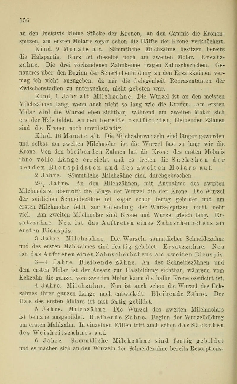 an den Incisivis kleine Stücke der Kronen, an den Caninis die Kronen- spitzen, am ersten Molaris sogar schon die Hälfte der Krone verknöchert. Kind, 9 Monate alt. Sämmtliche Milchzähne besitzen bereits die Halspartie. Kurz ist dieselbe noch am zweiten Molar. Ersatz- zähne. Die drei vorhandenen Zahnkeime tragen Zahnscherbchen. Ge- naueres über den Beginn der Scherbchenbildung an den Ersatzkeimen ver- mag ich nicht anzugeben, da mir die Gelegenheit, Eepräsentanten der Zwischenstadien zu untersuchen, nicht geboten war. Kind, 1 Jahr alt. Milchzähne. Die Wurzel ist an den meisten Milchzähnen lang, wenn auch nicht so lang wie die Kronen. Am ersten Molar wird die Wurzel eben sichtbar, während am zweiten Molar sich erst der Hals bildet. An den bereits ossificirten, bleibenden Zähnen sind die Kronen noch unvollständig. Kind, 18 Monate alt. Die Milchzahnwurzeln sind länger geworden und selbst am zweiten Milchniolar ist die Wurzel fast so lang wie die Krone. Von den bleibenden Zähnen hat die Krone des ersten Molaris ihre volle Länge erreicht und es treten die Sack che n der beiden Bicuspidaten und des zweiten Molars auf. 2 Jahre. Sämmtliche Milchzähne sind durchgebrochen. 21/2 Jahre. An den Milchzähnen, mit Ausnahme des zweiten Milchmolars, übertrifft die Länge der Wurzel die der Krone. Die Wurzel der seitlichen Schneidezähne ist sogar schon fertig gebildet und am ersten Milchmolar fehlt zur Vollendung der Wurzelspitzen nicht mehr viel. Am zweiten Milchmolar sind Krone und Wurzel gleich lang. Er- satzzähne. Xeu ist das Auftreten eines Zahnscherbchens am ersten Bicuspis. 3 Jahre. Milchzähne. Die Wurzeln sämmtlicher Schneidezähne und des ersten Mahlzahnes sind fertig gebildet. Ersatzzähne. Neu ist das Auftreten eines Zahnscherbchens am zweiten Bicuspis. 3—4 Jahre. Bleibende Zähne. An den Schneidezähnen und dem ersten Molar ist der Ansatz zur Halsbildung sichtbar, während vom Eckzahn die ganze, vom zweiten Molar kaum die halbe Krone ossificirt ist. 4 Jahre. Milchzähne. Nun ist auch schon die Wurzel des Eck- zahnes ihrer ganzen Länge nach entwickelt. Bleibende Zähne. Der Hals des ersten Molars ist fast fertig gebildet. 5 Jahre. Milchzähne. Die Wurzel des zweiten Milchmolars ist beinahe ausgebildet. Bleibende Zähne. Beginn der Wurzelbildung am ersten Mahlzahn. In einzelnen Fällen tritt auch schon dasSäckchen des Weisheitszahnes auf. 6 Jahre. Sämmtliche Milchzähne sind fertig gebildet und es machen sich an den Wurzeln der Schneidezähne bereits Resorptions-