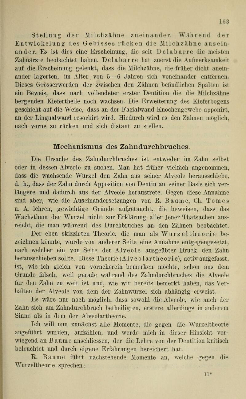 Stellung der Milchzähne zueinander. Während der Entwickelung des Gebisses rücken die Milchzähne ausein- ander. Es ist dies eine Erscheinung-, die seit Delabarre die meisten Zahnärzte beobachtet haben. Delabarre hat zuerst die Aufmerksamkeit auf die Erscheinung gelenkt, dass die Milchzähne, die früher dicht anein- ander lagerten, im Alter, von 5—6 Jahren sich voneinander entfernen. Dieses Grösserwerden der zwischen den Zähnen befindlichen Spalten ist ein Beweis, dass nach vollendeter erster Dentition die die Milchzähne bergenden Kiefertheile noch wachsen. Die Erweiterung des Kieferbogens geschieht auf die Weise, dass an der Facialwand Knochengewebe apponirt, an der Lingualwand resorbirt wird. Hiedurch wird es den Zähnen möglich, nach vorne zu rücken und sich distant zu stellen. Mechanismus des Zahndurchbruches. Die Ursache des Zahndurchbruches ist entweder im Zahn selbst oder in dessen Alveole zu suchen. Man hat früher vielfach angenommen, dass die wachsende Wurzel den Zahn aus seiner Alveole herausschiebe, d. h., dass der Zahn durch Apposition von Dentin an seiner Basis sich ver- längere und dadurch aus der Alveole heraustrete. Gegen diese Annahme sind aber, wie die Auseinandersetzungen von R. Baume, Ch. Tom es u. A. lehren, gewichtige Gründe aufgetaucht, die beweisen, dass das Wachsthum der Wurzel nicht zur Erklärung aller jener Thatsachen aus- reicht, die man während des Durchbruches an den Zähnen beobachtet. Der eben skizzirten Theorie, die man als Wurzel theo rie be- zeichnen könnte, wurde von anderer Seite eine Annahme entgegengesetzt, nach welcher ein von Seite der Alveole ausgeübter Druck den Zahn herausschieben sollte. Diese Theorie (Alveolartheorie), activaufgefasst, ist, wie ich gleich von vorneherein bemerken möchte, schon aus dem Grunde falsch, weil gerade während des Zahndurchbruches die Alveole für den Zahn zu weit ist und, wie wir bereits bemerkt haben, das Ver- halten der Alveole von dem der Zahnwurzel sich abhängig erweist. Es wäre nur noch möglich, dass sowohl die Alveole, wie auch der Zahn sich am Zahndurchbruch betheiligten, erstere allerdings in anderem Sinne als in dem der Alveolartheorie. Ich will nun zunächst alle Momente, die gegen die Wurzeltheorie angeführt wurden, aufzählen, und werde mich in dieser Hinsicht vor- wiegend an Baume anschliessen, der die Lehre von der Dentition kritisch beleuchtet und durch eigene Erfahrungen bereichert hat. R. Baume führt nachstehende Momente an, welche gegen die Wurzeltheorie sprechen: 11*