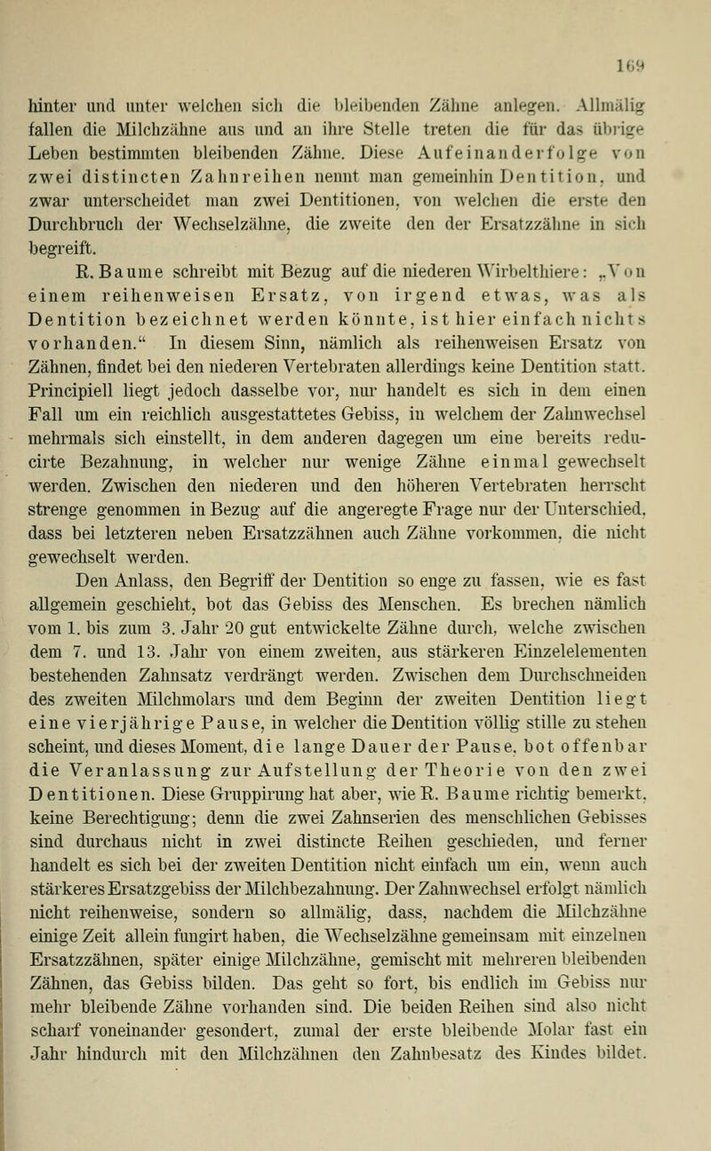 ] 69 hinter und unter welchen sich die bleibenden Zähne anlegen. Allmälig fallen die Milchzähne aus und an ihre Stelle treten die für das übrige Leben bestimmten bleibenden Zähne. Diese Aufeinanderfolge von zwei distincten Zahnreihen nennt man gemeinhin Dentition, und zwar unterscheidet man zwei Dentitionen, von welchen die erste den Durchbruch der Wechselzähne, die zweite den der Ersatzzähne in sich begreift. R.Baume schreibt mit Bezug auf die niederen Wirbelthiere: „Von einem reihenweisen Ersatz, von irgend etwas, was als Dentition bezeichnet werden könnte, ist hier einfach nichts vorhanden. In diesem Sinn, nämlich als reihenweisen Ersatz von Zähnen, findet bei den niederen Vertebraten allerdings keine Dentition statt. Principiell liegt jedoch dasselbe vor, nur handelt es sich in dem einen Fall um ein reichlich ausgestattetes Gebiss, in welchem der Zahnwechsel mehrmals sich einstellt, in dem anderen dagegen um eine bereits redu- cirte Bezahnung, in welcher nur wenige Zäline einmal gewechselt werden. Zwischen den niederen und den höheren Vertebraten herrscht strenge genommen in Bezug auf die angeregte Frage nur der Unterschied, dass bei letzteren neben Ersatzzähnen auch Zähne vorkommen, die nicht gewechselt werden. Den Anlass, den Begriff der Dentition so enge zu fassen, wie es fast allgemein geschieht, bot das Gebiss des Menschen. Es brechen nämlich vom 1. bis zum 3. Jahr 20 gut entwickelte Zähne durch, welche zwischen dem 7. und 13. Jahr von einem zweiten, aus stärkeren Einzelelementen bestehenden Zahnsatz verdrängt werden. Zwischen dem Durchschneiden des zweiten Milchmolars und dem Beginn der zweiten Dentition liegt eine vierjährige Pause, in welcher die Dentition völlig stille zu stehen scheint, und dieses Moment, die lange Dauer der Pause, bot offenbar die Veranlassung zur Aufstellung der Theorie von den zwei Dentitionen. Diese Gruppirunghat aber, wieR. Baume richtig bemerkt, keine Berechtigung; denn die zwei Zahnserien des menschlichen Gebisses sind durchaus nicht in zwei distincte Reihen geschieden, und ferner handelt es sich bei der zweiten Dentition nicht einfach um ein, wenn auch stärkeres Ersatzgebiss der Milchbezahnung. Der Zahn Wechsel erfolgt nämlich nicht reihenweise, sondern so allmälig, dass, nachdem die Milchzähne einige Zeit allein fungirt haben, die Wechselzähne gemeinsam mit einzelnen Ersatzzähnen, später einige Milchzähne, gemischt mit mehreren bleibenden Zähnen, das Gebiss bilden. Das geht so fort, bis endlich im Gebiss nur mehr bleibende Zäline vorhanden sind. Die beiden Reihen sind also nicht scharf voneinander gesondert, zumal der erste bleibende Molar fast ein Jahr hindurch mit den Milchzähnen den Zahnbesatz des Kindes bildet.