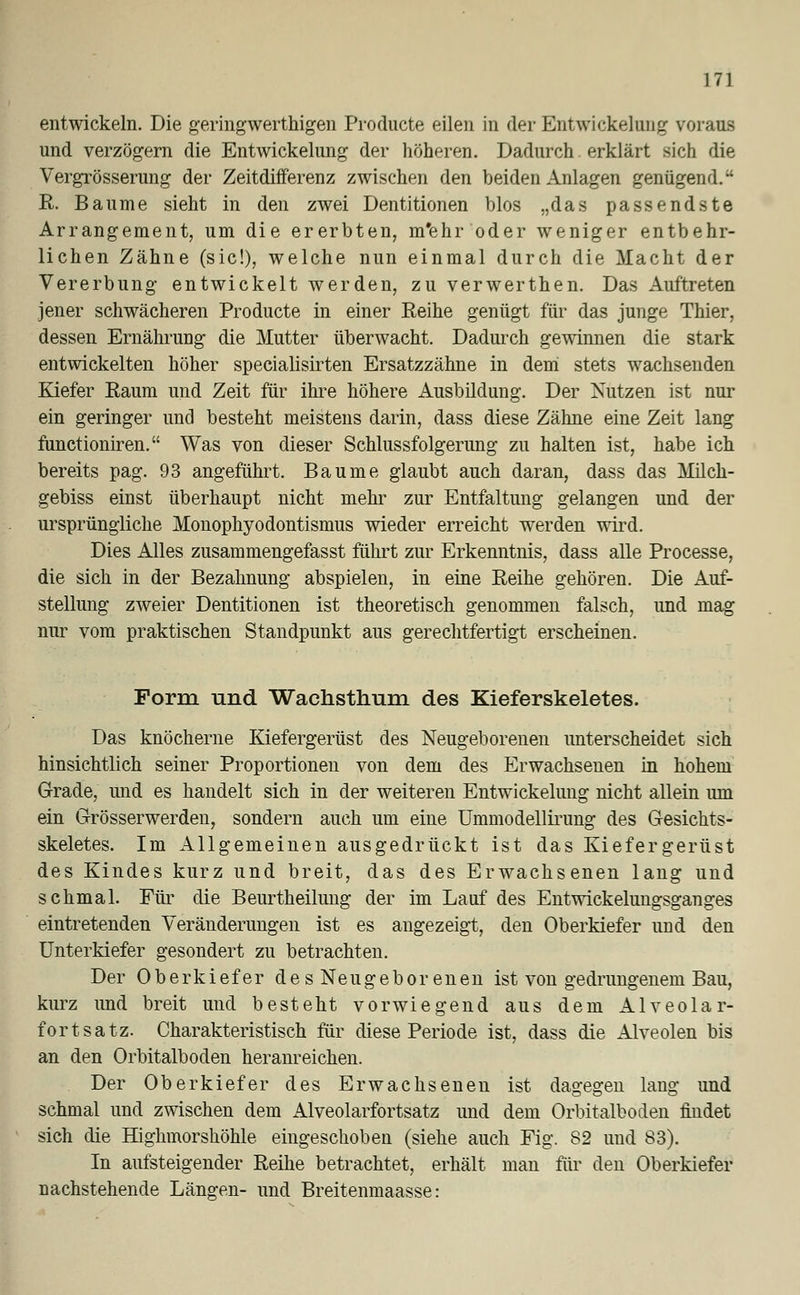 entwickeln. Die geringwerthigen Producte eilen in der Entwicklung voraus und verzögern die Entwicklung der höheren. Dadurch. erklärt sich die Vergrösserung der Zeitdifferenz zwischen den beiden Anlagen genügend. R. Baume sieht in den zwei Dentitionen blos „das passendste Arrangement, um die ererbten, m'ehr oder weniger entbehr- lichen Zähne (sie!), welche nun einmal durch die Macht der Vererbung entwickelt werden, zu verwerthen. Das Auftreten jener schwächeren Producte in einer Reihe genügt für das junge Thier, dessen Ernährung die Mutter überwacht. Dadurch gewinnen die stark entwickelten höher specialisirten Ersatzzähne in dem stets wachsenden Kiefer Raum und Zeit für ihre höhere Ausbildung. Der Nutzen ist nur ein geringer und besteht meistens darin, dass diese Zähne eine Zeit lang funetioniren. Was von dieser Schlussfolgerung zu halten ist, habe ich bereits pag. 93 angeführt. Baume glaubt auch daran, dass das Milch- gebiss einst überhaupt nicht mehr zur Entfaltung gelangen und der ursprüngliche Monophyodontismus wieder erreicht werden wird. Dies Alles zusammengefasst führt zur Erkenntnis, dass alle Processe, die sich in der Bezahnung abspielen, in eine Reihe gehören. Die Auf- stellung zweier Dentitionen ist theoretisch genommen falsch, und mag nur vom praktischen Standpunkt aus gerechtfertigt erscheinen. Form und Wachstimm des Kieferskeletes. Das knöcherne Kiefergerüst des Neugeborenen unterscheidet sich hinsichtlich seiner Proportionen von dem des Erwachsenen in hohem Grade, und es handelt sich in der weiteren Entwicklung nicht allein um ein Grösserwerden, sondern auch um eine Ummodellirung des Gesichts- skeletes. Im Allgemeinen ausgedrückt ist das Kiefergerüst des Kindes kurz und breit, das des Erwachsenen lang und schmal. Für die Beurtheilung der im Lauf des Entwickelungsganges eintretenden Veränderungen ist es angezeigt, den Oberkiefer und den Unterkiefer gesondert zu betrachten. Der Oberkiefer des Neugeborenen ist von gedrungenem Bau, kurz und breit und besteht vorwiegend aus dem Alveolar- fortsatz. Charakteristisch für diese Periode ist, dass die Alveolen bis an den Orbitalboden heranreichen. Der Oberkiefer des Erwachsenen ist dagegen lang und schmal und zwischen dem Alveolarfortsatz und dem Orbitalboden findet sich die Highmorshöhle eingeschoben (siehe auch Fig. 82 und 83). In aufsteigender Reihe betrachtet, erhält man für den Oberkiefer nachstehende Längen- und Breitenmaasse: