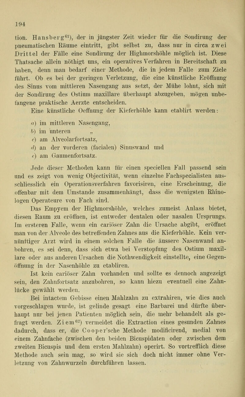 tion. Hansberg61), der in jüngster Zeit wieder für die Sondirung der pneumatischen Räume eintritt, gibt selbst zu, dass nur in circa zwei Drittel der Fälle eine Sondirung der Highmorshöhle möglich ist. Diese Thatsache allein nöthigt uns, ein operatives Verfahren in Bereitschaft zu haben, denn man bedarf einer Methode, die in jedem Falle zum Ziele führt. Ob es bei der geringen Verletzung, die eine künstliche Eröffnung des Sinus vom mittleren Nasengang aus setzt, der Mühe lohnt, sich mit der Sondirung des Ostium maxillare überhaupt abzugeben, mögen unbe- fangene praktische Aerzte entscheiden. Eine künstliche Oeffhung der Kieferhöhle kann etablirt werden: a) im mittleren Nasengang, b) im unteren „ <:•) am Alveolarfortsatz, d) an der vorderen (facialen) Sinuswand und e) am Gaumenfortsatz. Jede dieser Methoden kann für einen speciellen Fall passend sein und es zeigt von wenig Objectivität, wenn einzelne Fachspecialisten aus- schliesslich ein Operationsverfahren favorisiren, eine Erscheinung, die offenbar mit dem Umstände zusammenhängt, dass die wenigsten Rhino- logen Operateure von Fach sind. Das Empyem der Highmorshöhle, welches zumeist Anlass bietet, diesen Raum zu eröffnen, ist entweder dentalen oder nasalen Ursprungs. Im ersteren Falle, wenn ein cariöser Zahn die Ursache abgibt, eröffnet man von der Alveole des betreffenden Zahnes aus die Kieferhöhle. Kein ver- nünftiger Arzt wird in einem solchen Falle die äussere Nasenwand an- bohren, es sei denn, dass sich etwa bei Verstopfung des Ostium maxil- lare oder aus anderen Ursachen die Nothwendigkeit einstellte, eine Gegen- öffnung in der Nasenhöhle zu etabliren. Ist kein cariöser Zahn vorhanden und sollte es dennoch angezeigt sein, den Zahnfortsatz anzubohren, so kann hiezu eventuell eine Zahn- lücke gewählt werden. Bei intactem Gebisse einen Mahlzahn zu extrahiren, wie dies auch vorgeschlagen wurde, ist gelinde gesagt eine Barbarei und dürfte über- haupt nur bei jenen Patienten möglich sein, die mehr behandelt als ge- fragt werden. Ziem62) vermeidet die Extraction eines gesunden Zahnes dadurch, dass er, die Cooper'sche Methode modificirend, medial von einem Zahnfache (zwischen den beiden Bicuspidaten oder zwischen dem zweiten Bicuspis und dem ersten Mahlzahn) operirt. So vortrefflich diese Methode auch sein mag, so wird sie sich doch nicht immer ohne Ver- letzung von Zahnwurzeln durchführen lassen.