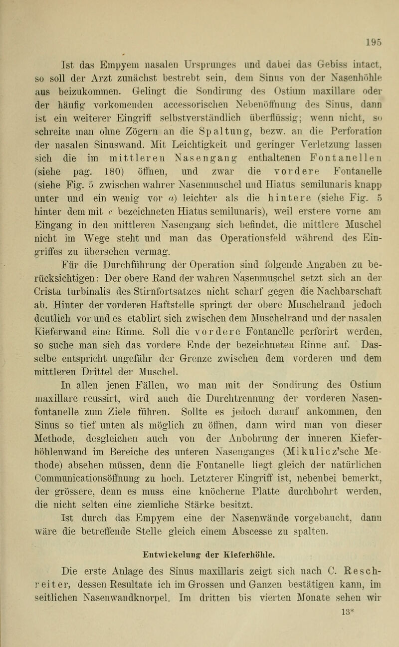 Ist das Empyem nasalen Ursprunges und dabei das Gebisa intact. so soll der Arzt zunächst bestrebt sein, dem Sinus von der Nasenhöhle aus beizukommen. Gelingt die Sondirung des Ostrain maxillare oder der häufig vorkomenden accessorischen Nebenöffnung des Sinus, dann ist ein weiterer Eingriff selbstverständlich überflüssig; wenn nicht. - schreite man ohne Zögern an die Spaltung, bezw. an die Perforation der nasalen Sinuswand. Mit Leichtigkeit und geringer Verletzung lassen sich die im mittleren Nasengang enthaltenen Fontanellen (siehe pag. 180) öffnen, und zwar die vordere Fontanelle (siehe Fig. 5 zwischen wahrer Nasenmuschel und Hiatus semilunaris knapp unter und ein wenig vor a) leichter als die hintere (siehe Fig. 5 hinter dem mit c bezeichneten Hiatus semilunaris), weil erstere vorne am Eingang in den mittleren Nasengang sich befindet, die mittlere Muschel nicht im Wege steht und man das Operationsfeld während des Ein- griffes zu übersehen vermag. Für die Durchführung der Operation sind folgende Angaben zu be- rücksichtigen: Der obere Rand der wahren Nasenmuschel setzt sich an der Crista turbinalis des Stirnfortsatzes nicht scharf gegen die Nachbarschaft ab. Hinter der vorderen Haftstelle springt der obere Muschelrand jedoch deutlich vor und es etablirt sich zwischen dem Muschelrand und der nasalen Kiefer wand eine Rinne. Soll die vordere Fontanelle perforirt werden, so suche man sich das vordere Ende der bezeichneten Rinne auf. Das- selbe entspricht ungefähr der Grenze zwischen dem vorderen und dem mittleren Drittel der Muschel. In allen jenen Fällen, wo man mit der Sondirung des Ostram maxillare reussirt, wird auch die Durchtrennung der vorderen Nasen- fontanelle zum Ziele führen. Sollte es jedoch darauf ankommen, den Sinus so tief unten als möglich zu öffnen, dann wird man von dieser Methode, desgleichen auch von der Anbohrimg der inneren Kiefer- höhlenwand im Bereiche des unteren Nasenganges (Mikulicz'sche Me- thode) absehen müssen, denn die Fontanelle liegt gleich der natürlichen Communicationsöffnung zu hoch. Letzterer Eingriff ist, nebenbei bemerkt, der grössere, denn es muss eine knöcherne Platte durchbohrt werden. die nicht selten eine ziemliche Stärke besitzt. Ist durch das Empyem eine der Nasenwände vorgebaucht, dann wäre die betreffende Stelle gleich einem Abscesse zu spalten. Entwickelung der Kieferhöhle. Die erste Anlage des Sinus maxillaris zeigt sich nach C. Resch- reit er, dessen Resultate ich im Grossen und Ganzen bestätigen kann, im seitlichen Nasenwandknorpel. Im dritten bis vierten Monate sehen wir 13*