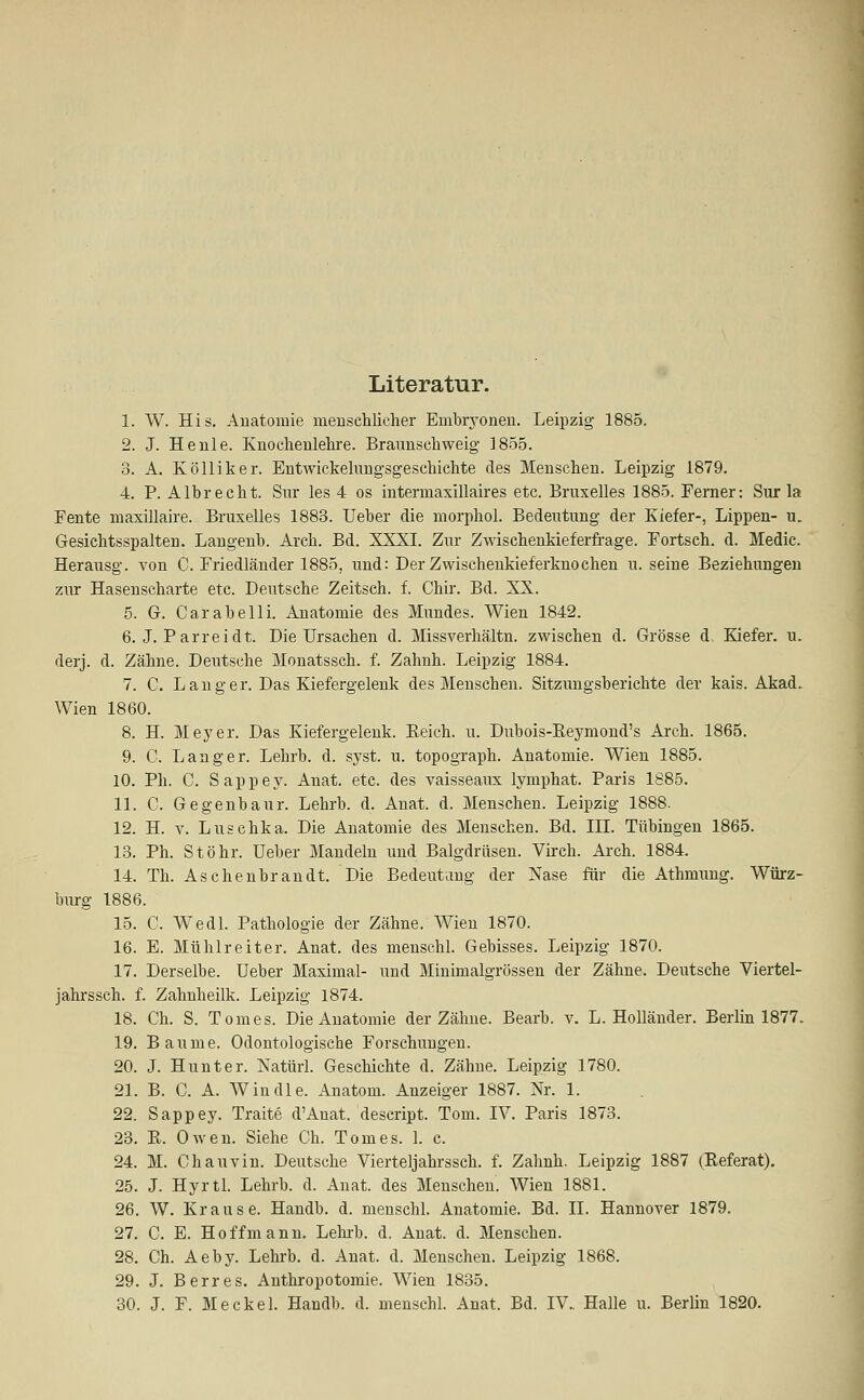Literatur. 1. W. His. Anatomie menschlicher Embryonen. Leipzig 1885. 2. J. He nie. Knochenlehre. Braunschweig 1855. 3. A. Kölliker. Entwickelungsgeschichte des Menschen. Leipzig 1879. 4. P. Albrecht. Sur les 4 os intermaxillaires etc. Bruxelles 1885. Ferner: Sur la Fente maxillaire. Bruxelles 1883. Ueber die morphol. Bedeutung der Kiefer-, Lippen- u. Gesichtsspalten. Langenb. Arch. Bd. XXXI. Zur Zwischenkieferfrage. Fortsch. d. Medic. Herausg. von C. Friedländer 1885, und: Der Zwischenkieferknochen u. seine Beziehungen zur Hasenscharte etc. Deutsche Zeitsch. f. Chir. Bd. XX. 5. G. Carabelli. Anatomie des Mundes. Wien 1842. 6. J. Parreidt. Die Ursachen d. Missverhältn. zwischen d. Grösse d. Kiefer, u. derj. d. Zähne. Deutsche Monatssch. f. Zahnh. Leipzig 1884. 7. C. Langer. Das Kiefergelenk des Menschen. Sitzungsberichte der kais. Akad. Wien 1860. 8. H. Meyer. Das Kiefergelenk. Reich, u. Dnbois-Reymond's Arch. 1865. 9. C. Langer. Lehrb. d. syst. u. topograph. Anatomie. Wien 1885. 10. Ph. C. Sappey. Anat. etc. des vaisseaux lymphat. Paris 1885. 11. C. Gegenbaur. Lehrb. d. Anat. d. Menschen. Leipzig 1888. 12. H. v. Luschka. Die Anatomie des Menschen. Bd. IDT. Tübingen 1865. 13. Ph. Stöhr. Ueber Mandeln und Balgdrüsen. Virch. Arch. 1884. 14. Th. Aschenbrandt. Die Bedeutung der Nase für die Athmung. Würz- burg 1886. 15. C. Wedl. Pathologie der Zähne. Wien 1870. 16. E. Mühlreiter. Anat. des menschl. Gebisses. Leipzig 1870. 17. Derselbe. Ueber Maximal- und Minimalgrössen der Zähne. Deutsche Viertel- jahrssch. f. Zahnheilk. Leipzig 1874. 18. Ch. S. Tom es. Die Anatomie der Zähne. Bearb. v. L.Holländer. Berlin 1877. 19. Baume. Odontologiscbe Forschungen. 20. J. Hunt er. Natürl. Geschichte d. Zähne. Leipzig 1780. 21. B. C. A. Windle. Anatom. Anzeiger 1887. Nr. 1. 22. Sappey. Traite d'Anat. descript. Tom. IV. Paris 1873. 23. R. Owen. Siehe Ch. Tom es. 1. c. 24. M. Chauvin. Deutsche Vierteljahrssch. f. Zahnh. Leipzig 1887 (Referat). 25. J. Hyrtl. Lehrb. d. Anat. des Menschen. Wien 1881. 26. W. Krause. Handb. d. menschl. Anatomie. Bd. IL Hannover 1879. 27. C. E. Hoffmann. Lehrb. d. Anat. d. Menschen. 28. Ch. Aeby. Lehrb. d. Anat. d. Menschen. Leipzig 1868. 29. J. Berres. Anthropotomie. Wien 1835. 30. J. F. Meckel. Handb. d. menschl. Anat. Bd. IV.. Halle u. Berlin 1820.