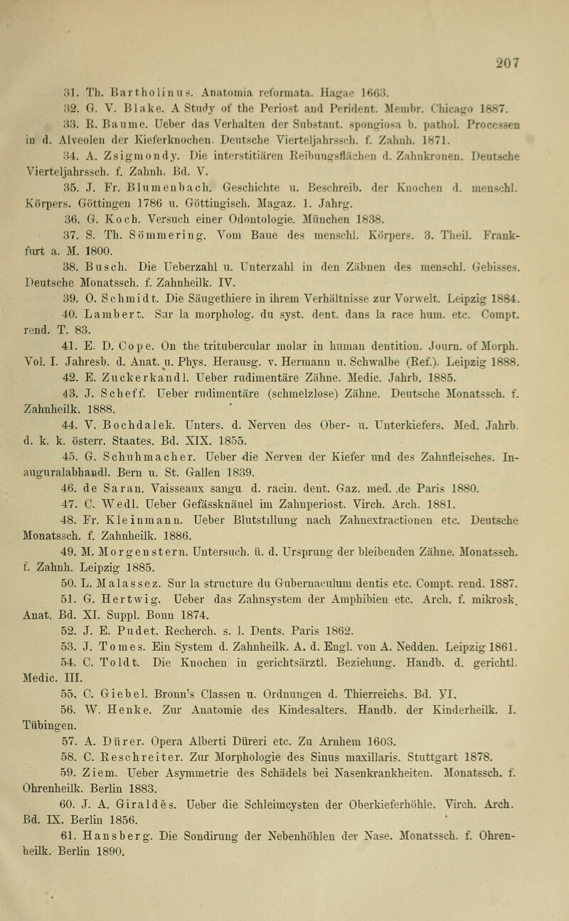 201 81. Th. Bartholintis. Anatomia reformata. Hagae 1663. H2. G. V. Blake. A Study of the Periost and Perident. Membr. Chicago 1887. 33. R. Baume. Ueber das Verhalten der Substant. spongiosa b. pathoL Proe in d. Alveolen der Kieferknochen. Deutsche Vierteljahrssch. f. Zahnh. 1871. 34. A. Zsigmondy. Die interstitiären Reibuugsflächen d. Zahnkronen. Denti Vierteljahrssch. f. Zahnh. Bd. V. 35. J. Fr. Blumenhach. Geschichte u. Beschreib, der Knochen '1. menschl. Körpers. Göttingen 1786 u. Göttiugisch. Magaz. 1. Jahrg. 36. G. Koch. Versuch einer Odontologie. München 1838. 37. S. Th. Sömmering. Vom Baue des menschl. Körpers. 3. Theil. Frank- furt a. M. 1800. 38. Busch. Die Ueberzahl u. Unterzahl in den Zähnen des menschl. Gebisses. Deutsche Monatssch. f. Zahnheilk. IV. 39. 0. Schmidt. Die Säugethiere in ihrem Verhältnisse zur Vorwelt. Leipzig 1884. 40. Lambert. Sur la morpholog. du syst. dent. dans la race hura. etc. Compt. rend. T. 83. 41. E. D. Cope. On the tritubercular molar in human dentition. Journ. of Morph. Vol. I. Jahresb. d. Anat. u. Phys. Herausg. v. Hermann u. Schwalbe (Ref.). Leipzig 1888. 42. E. Zuckerkandl. Ueber rudimentäre Zähne. Medic. Jahrb. 1885. 43. J. Scheff. Ueber rudimentäre (schmelzlose) Zähne. Deutsche Monatssch. f. Zahnheilk. 1888. 44. V. Bochdalek. Unters, d. Nerven des Ober- u. Unterkiefers. Med. Jahrb. d. k. k. österr. Staates. Bd. XIX. 1855. 45. G. Schuhmacher. Ueber die Nerven der Kiefer und des Zahnfleisches. In- auguralabhandl. Bern u. St. Gallen 1839. 46. de Sa ran. Vaisseaux sangu d. racin. dent. Gaz. med. .de Paris 1880. 47. C. Wedl. Ueber Gefässknäuel im Zahnperiost. Virch. Arch. 1881. 48. Fr. Kleinmann. Ueber Blutstillung nach Zahnextractionen etc. Deutsche Monatssch. f. Zahnheilk. 1886. 49. M. Morgenstern. Untersuch, ü. d. Ursprung der bleibenden Zähne. Monatssch. f. Zahnh. Leipzig 1885. 50. L. Malassez. Sur la structure du Gubernaculum dentis etc. Compt. rend. 1887. 51. G. Hertwig. Ueber das Zahnsystem der Amphibien etc. Arch. f. mikrosk. Anat. Bd. XI. Suppl. Bonn 1874. 52. J. E. Pudet. Recherch. s. 1. Dents. Paris 1862. 53. J. Tomes. Ein System d. Zahnheilk. A. d. Engl, von A. Nedden. Leipzig 1861. 54. C. Toldt. Die Knochen in gerichtsärztl. Beziehung. Haudb. d. gerichtl. Medic. III. 55. C. Giebel. Bronn's Classen u. Ordnuugen d. Thierreichs. Bd. VI. 56. W. Henke. Zur Anatomie des Kindesalters. Handb. der Kinderheilk. I. Tübingen. 57. A. Dürer. Opera Alberti Düreri etc. Zu Amhem 1603. 58. C. Re seh reit er. Zur Morphologie des Sinus maxillaris. Stuttgart 1878. 59. Ziem. Ueber Asymmetrie des Schädels bei Nasenkrankheiten. Monatssch. f. Ohrenheilk. Berlin 1883. 60. J. A. Giraldes. Ueber die Schleimcysten der Oberkieferhöhle. Virch. Arch. Bd. LX. Berlin 1856. 61. Hansberg. Die Sondirung der Nebenhöhlen der Nase. Monatssch. f. Ohren- heilk. Berlin 1890.