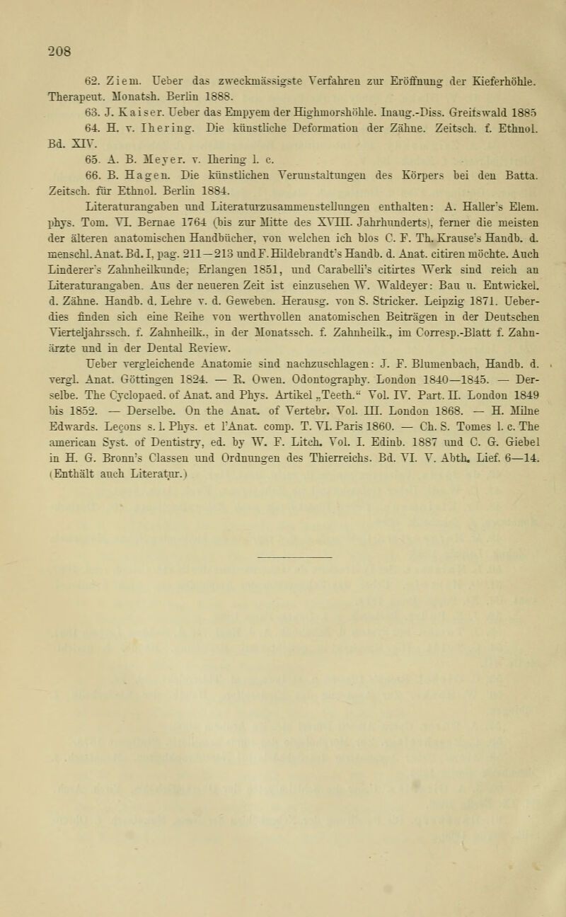 62. Ziem. Ueber das zweckinässigste Verfahren zur Eröffnung der Kieferhöhle. Therapeut, Monatsh. Berlin 1888. 63. J. Kaiser. Ueber das Empyem der Highmorshöhle. Inaug.-Diss. Greilswald 188ö 64. H. v. Ihering. Die künstliche Deformation der Zähne. Zeitsch. f. Ethnol. Bd. XIV. 65. A. B. Meyer, v. Ihering 1. c. 66. B. Hagen. Die künstlichen Verunstaltungen des Körpers bei den Batta. Zeitsch. für Ethnol. Berlin 1884. Literaturangaben und Literaturzusammenstellungen enthalten: A. Hallers Elem. phys. Tom. VI. Bernae 1764 (bis zur Mitte des XV111. Jahrhunderts), ferner die meisten der älteren anatomischen Handbücher, von welchen ich blos C. F. Th. Krause's Handb. <L menschl. Anat. Bd. I. pag. 211—213 und F. Hildebrandt's Handb. d. Anat. citiren möchte. Auch Linderers Zahnheilkunde: Erlangen 1851, und CarabeUi's citirtes Werk sind reich an Literaturangaben. Aus der neueren Zeit ist einzusehen W. TTaldeyer: Bau u. Entwickel. d. Zähne. Handb. d. Lehre v. d. Geweben. Herausg. von S. Stricker. Leipzig 1871. Ueber- dies finden sich eine Keihe von werthvollen anatomischen Beiträgen in der Deutschen Vierteljahrssch. f. Zahnheilk.. in der Monatssch. f. Zahnheilk., im Corresp.-Blatt f. Zahn- ärzte und in der Dental Beview. Ueber vergleichende Anatomie sind nachzuschlagen: J. F. Blumenbach. Handb. d. vergl. Anat. Göttingen 1824. — B. Owen. Odontography. London 1840—1845. — Der- selbe. The Cyclopaed. of Anat. and Phys. Artikel „Teeth. Vol. IV. Part. H. London 1849 bis 1852. — Derselbe. On the Anat. of Vertebr. Vol. in. London 1868. — H. Milne Edwards. Lecons s. 1. Phys. et FAnat. comp. T. VI. Paris 1860. — Ch. S. Tomes 1. c. The american Syst. of Dentistry, ed. by W. F. Litch. Vol. I. Edinb. 1887 und C. G. Giebel in H. G. Bronn's Classen und Ordnungen des Thierreichs. Bd. VI. V. Abth. Lief. 6—14. i Enthält auch Literatur, i
