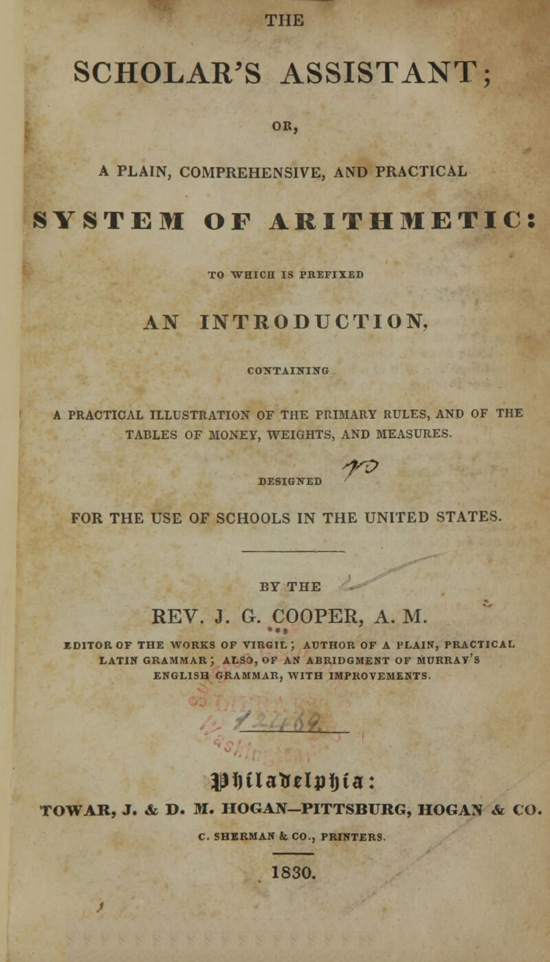 THE SCHOLAR'S ASSISTANT; OR, A PLAIN, COMPREHENSIVE, AND PRACTICAL SYSTEM OF ARITHMETIC: TO WHICH IS PREFIXED AN INTRODUCTION, CONTAINING A PRACTICAL ILLUSTRATION OF THE PRIMARY RULES, AND OF THE TABLES OF MONEY, WEIGHTS, AND MEASURES. DESIGNED ' FOR THE USE OF SCHOOLS IN THE UNITED STATES. BY THE REV. J. G. COOPER, A. M. • •• EDITOR OF THE WORKS OF VIRGIL; AUTHOR OF A PLAIN, PRACTICAL LATIN GRAMMAR; ALSO, OF AN ABRIDGMENT OF MURRAY'S ENGLISH GRAMMAR, WITH IMPROVEMENTS. TOWAB, J. & D. M. HOGAN—PITTSBURG, HOGAN & CO. C. SHERMAN & CO., PRINTERS. 1830.