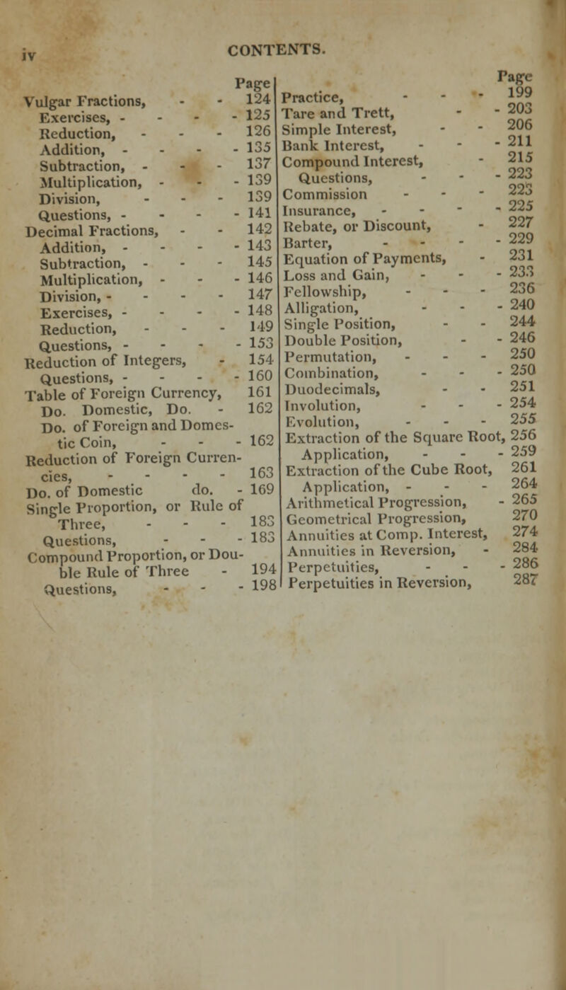 Vulgar Fractions, Exercises, - Reduction, Addition, - Subtraction, - Multiplication, - Division, - - Questions, - Decimal Fractions, Addition, - Subtraction, - Multiplication, - Division, - - - - Exercises, - - - - Reduction, - Questions, - Reduction of Integers, Questions, - - - - Table of Foreign Currency, Do. Domestic, Do. Do. of Foreign and Domes- tic Coin, Reduction of Foreign Curren- cies, - Do. of Domestic do. Single Proportion, or Rule of Three, Questions, - Compound Proportion, or Dou- ble Rule of Three Questions, Page 124 - 125 126 - 135 137 - 139 139 - 141 142 - 143 145 - 146 147 - 148 149 - 153 154 - 160 161 162 162 163 169 183 183 194 198 Practice, Tare and Trett, Simple Interest, Uank Interest, Compound Interest, Questions, Commission Insurance, Rebate, or Discount, Barter, Equation of Payments, Loss and Gain, Fellowship, Alligation, Single Position, Double Position, Permutation, Combination, Duodecimals, Involution, Evolution, Page 199 - 203 206 - 211 215 - 223 223 - 225 227 - 229 231 - 233 236 - 240 244 - 246 250 - 250 251 - 254 255 Extraction of the Square Root, 256 Application, Extraction of the Cube Root, Application, - Arithmetical Progression, Geometrical Progression, Annuities at Comp. Interest, Annuities in Reversion, Perpetuities, Perpetuities in Reversion, - 259 261 264 - 265 270 274 284 - 286 287