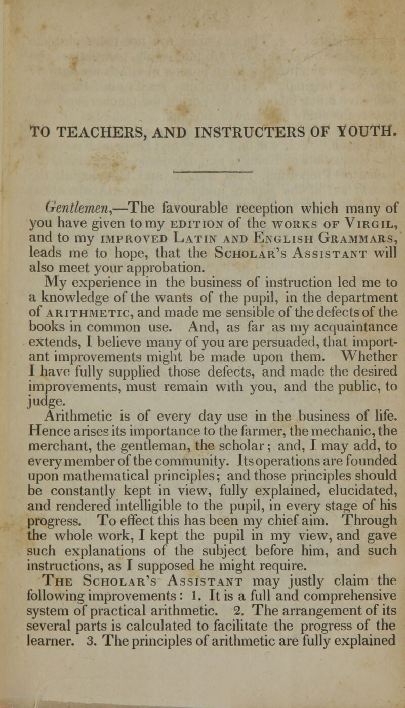 TO TEACHERS, AND INSTRUCTERS OF YOUTH. Gentlemen,—The favourable reception which many of you have given to my edition of the works of Virgil, and to my improved Latin and English Grammars, leads me to hope, that the Scholar's Assistant will also meet your approbation. My experience in the business of instruction led me to a knowledge of the wants of the pupil, in the department of arithmetic, and made me sensible of the defects of the books in common use. And, as far as my acquaintance extends, I believe many of you are persuaded, that import- ant improvements might be made upon them. Whether I have fully supplied those defects, and made the desired improvements, must remain with you, and the public, to judge. Arithmetic is of every day use in the business of life. Hence arises its importance to the farmer, the mechanic, the merchant, the gentleman, the scholar; and, I may add, to every member of the community. Its operations are founded upon mathematical principles; and those principles should be constantly kept in view, fully explained, elucidated, and rendered intelligible to the pupil, in every stage of his progress. To effect this has been my chief aim. Through the whole work, I kept the pupil in my view, and gave such explanations of the subject before him, and such instructions, as I supposed he might require. The Scholar's Assistant may justly claim the following improvements: 1. It is a full and comprehensive system of practical arithmetic. 2. The arrangement of its several parts is calculated to facilitate the progress of the learner. 3. The principles of arithmetic are fully explained
