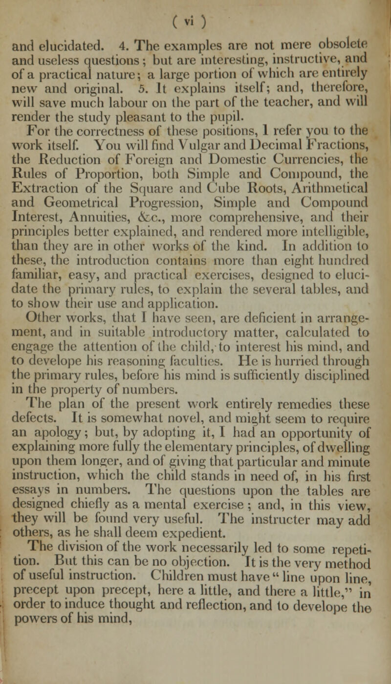 and elucidated. 4. The examples are not mere obsolete and useless questions; but are interesting, instructive, and of a practical nature; a large portion of which arc entirely new and original. 5. It explains itself; and, therefore, will save much labour on the part of the teacher, and will render the study pleasant to the pupil. For the correctness of these positions, 1 refer you to the work itself. You will find Vulgar and Decimal Fractions, the Reduction of Foreign and Domestic Currencies, the Rules of Proportion, both Simple and Compound, the Extraction of the Square and Cube Roots, Arithmetical and Geometrical Progression, Simple and Compound Interest, Annuities, &,c, more comprehensive, and their principles better explained, and rendered more intelligible, than they are in other works of the kind. In addition to these, the introduction contains more than eight hundred familiar, easy, and practical exercises, designed to eluci- date the primary rules, to explain the several tables, and to show their use and application. Other works, that I have seen, are deficient in arrange- ment, and in suitable introductory matter, calculated to engage the attention of the child, to interest his mind, and to developc his reasoning faculties. He is hurried through the primary rules, before his mind is sufficiently disciplined in the property of numbers. The plan of the present work entirely remedies these defects. It is somewhat novel, and might seem to require an apology; but, by adopting it, I had an opportunity of explaining more fully the elementary principles, of dwelling upon them longer, and of giving that particular and minute instruction, which the child stands in need of, in his first essays in numbers. The questions upon the tables are designed chiefly as a mental exercise ; and, in this view, they will be found very useful. The instructer may add others, as he shall deem expedient. The division of the work necessarily led to some repeti- tion. But this can be no objection. It is the very method of useful instruction. Children must have  line upon line, precept upon precept, here a little, and there a little, in order to induce thought and reflection, and to develope the powers of his mind,