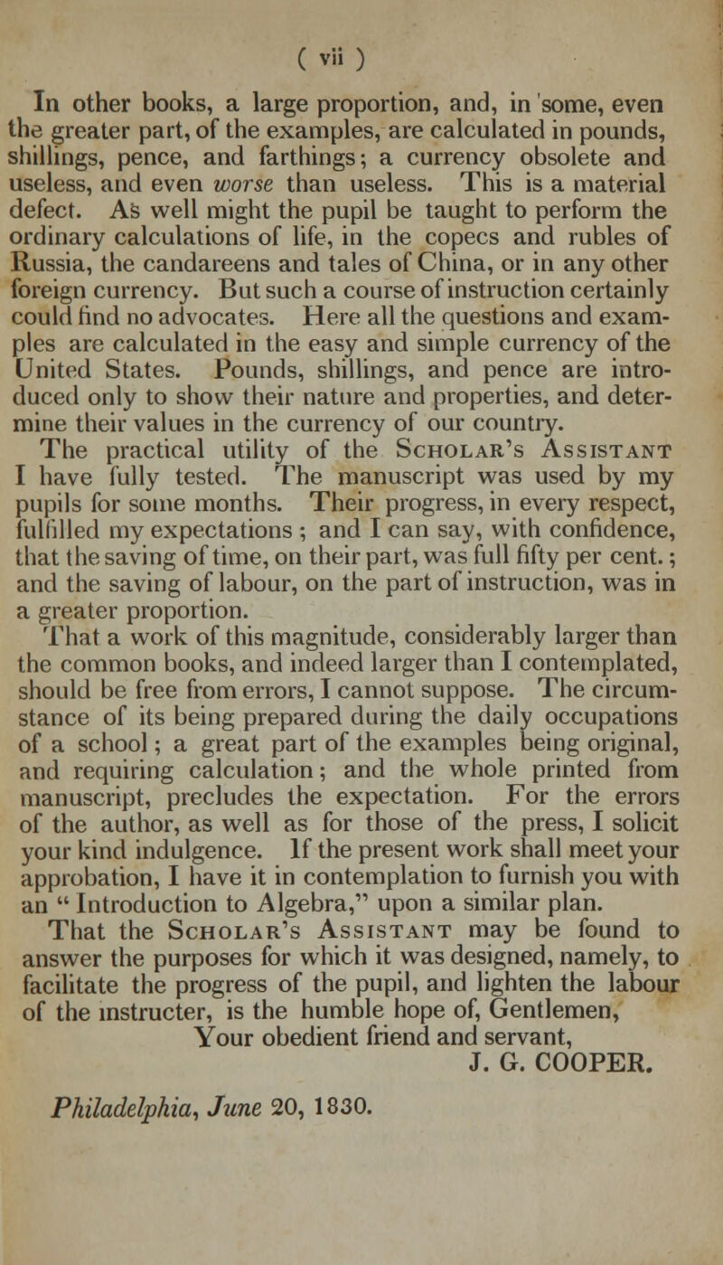 In other books, a large proportion, and, in some, even the greater part, of the examples, are calculated in pounds, shillings, pence, and farthings; a currency obsolete and useless, and even worse than useless. This is a material defect. As well might the pupil be taught to perform the ordinary calculations of life, in the copecs and rubles of Russia, the candareens and tales of China, or in any other foreign currency. But such a course of instruction certainly could rind no advocates. Here all the questions and exam- ples are calculated in the easy and simple currency of the United States. Pounds, shillings, and pence are intro- duced only to show their nature and properties, and deter- mine their values in the currency of our country. The practical utility of the Scholar's Assistant I have fully tested. The manuscript was used by my pupils for some months. Their progress, in every respect, fulfilled my expectations ; and I can say, with confidence, that the saving of time, on their part, was full fifty per cent.; and the saving of labour, on the part of instruction, was in a greater proportion. That a work of this magnitude, considerably larger than the common books, and indeed larger than I contemplated, should be free from errors, I cannot suppose. The circum- stance of its being prepared during the daily occupations of a school; a great part of the examples being original, and requiring calculation; and the whole printed from manuscript, precludes the expectation. For the errors of the author, as well as for those of the press, I solicit your kind indulgence. If the present work shall meet your approbation, I have it in contemplation to furnish you with an  Introduction to Algebra, upon a similar plan. That the Scholar's Assistant may be found to answer the purposes for which it was designed, namely, to facilitate the progress of the pupil, and lighten the labour of the instructer, is the humble hope of, Gentlemen, Your obedient friend and servant, J. G. COOPER. Philadelphia, June 20, 1830.