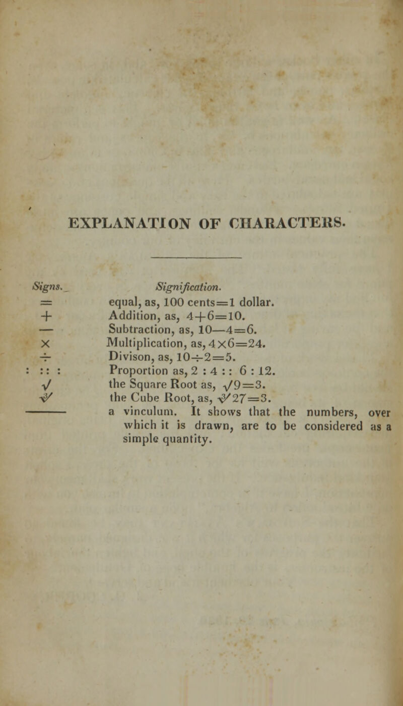 EXPLANATION OF CHARACTERS. Signs. Signification. == equal, as, 100 cents=l dollar. + Addition, as, 4+6=10. — Subtraction, as, 10—4=6. X Multiplication, as, 4x6=24. -4- Divison, as, 10-i-2 = 5. :: : Proportion as, 2 : 4 :: 6:12. y/ the Square Root as, -^9=3. \K the Cube Root, as, \K27=3. a vinculum. It shows that the numbers, over which it is drawn, are to be considered as a simple quantity.
