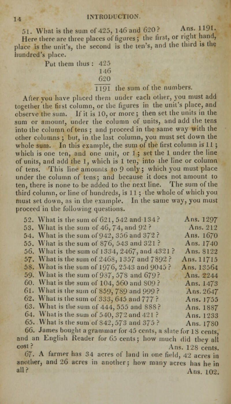 51. What is the sum of 425, 146 and 620 ? Ans. 1191U Here there are three places of figures J the first, or right hand, place is the unit's, the second is the ten's, and the third is the hundred's place. Put them thus : 425 1 Hi 620 1191 the sum of the numbers. After you have placed them under each other, you must add together the first column, or the figures in the unit's place, and observe the sum. If it is 10, or more ; then set the units in the sum or amount, under the column of units, and add the tens into the column of tens ; and proceed in the same way with the other columns ; but, in the last column, you must set down the whole sum. In this example, the sum of the first column is 11; which is one ten, and one unit, or 1; set the 1 under the line of units, and add the 1, which is 1 ten, into the line or column of tens. This line amounts to 9 only; which you must place under the column of tens; and because it does not amount to ten, there is none to be added to the next line. The sum of the third column, or line of hundreds, is 11; the whole of which you must set down, as in the example. In the same way, you must proceed in the following questions. 52. What is the sum of 621, 542 and 131? Ans. 1297 53. What is the sum of 46, 74, and 92 ? Ans. 212 54. What is the sum of 942, 356 and 372 ? Ans. 1670 55. What is the sum of 876, 543 and 321 ? Ans. 1740 56. What is the sum of 1334, 2467, and 4321 ? Ans. 8122 57. What is the sum of 2468, 1357 and 7892? Ans. 11715 58. What is the sum of 1976, 2543 and 9045 ? Ans. 13564 59. What is the sum of 937, 578 and 679? Ans. 2244 60. What is the sum of 104, 560 and 809 ? Ans. 1473 61. What is the sum of 859, 789 and 999 ? Ans. 2647 62. What is the sum of 333, 645 and 777? Ans. 1755 63. What is the sum of 444, 555 and 888 ? Ans. 1887 64. What is the sum of 540, 372 and 42 1 ? Ans. 1233 65. What is the sum of 842,573 and 375 ? Ans. 1780 66. James bought a grammar for 45 cents, a slate for 18 cents, and an English Reader for 65 cents; how much did they all tost? Ans. 128 cents. 67- A farmpr has 34 acres of land in one field, 42 acres in another, and 26 acres in another; how many acres has he in all? Ans. 102.