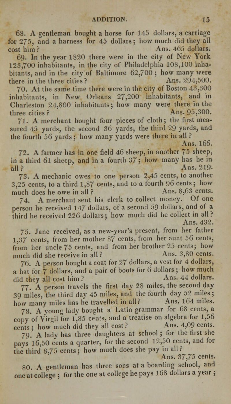 68. A gentleman bought a horse for 145 dollars, a carriage for 275, and a harness for 45 dollars; how much did they all cost him ? Ans. 465 dollars. 69. In the year 1820 there were in the city of New York 123,700 inhabitants, in the city of Philadelphia 108,100 inha- bitants, and in the city of Baltimore 62,700; how many were there in the three cities? Ans. 294,500. 70. At the same time there were in the city of Boston 43,300 inhabitants, in New Orleans 27,200 inhabitants, and in Charleston 24,800 inhabitants; how many were there in the three cities? Ans. 95,300. 71. A merchant bought four pieces of cloth; the first mea- sured 45 yards, the second 36 yards, the third 29 yards, and the fourth 56 yards; how many yards were there in all ? Ans. 166. 72. A farmer has in one field 46 sheep, in another 75 sheep, in a third 6l sheep, and in a fourth 37; how many has he in all? Ans. 219- 73. A mechanic owes to one person 2,45 cents, to another 3,25 cents, to a third 1,87 cents, and to a fourth 96 cents; how much does he owe in all ? Ans. 8,63 cents. 74. A merchant sent his clerk to collect money. Of one person he received 147 dollars, of a second 59 dollars, and of a third he received 226 dollars; how much did he collect in all? Ans. 432. 75. Jane received, as a new-year's present, from her father 1,37 cents, from her mother 87 cents, fiom her aunt 56 cents, from her uncle 75 cents, and from her brother 25 cents; how much did she receive in all ? Ans. 3,80 cents. 76. A person bought a coat for 27 dollars, a vest for 4 dollars, a hat for 7 dollars, and a pair of boots for 6 dollars ; how much did they all cost him ? Ans. 44 dollars. 77. A person travels the first day 28 miles, the second day 39 miles, the third day 45 miles, and the fourth day 52 miles; how many miles has he travelled in all? Ans. 164 miles. 78. A young lady bought a Latin grammar for 68 cent3, a copy of Virgil for 1,85 cents, and a treatise on algebra for 1,56 cents ; how~much did they all cost ? Ans. 4,09 cents. 79. A lady has three daughters at school; for the first she pays 16,50 cents a quarter, for the second 12,50 cents, and for the third 8,75 cents; how much does she pay in all ? Ans. 37,75 cents. 80. A gentleman has three sons at a boarding school, and one at college ; for the one at college he pays 168 dollars a year ;