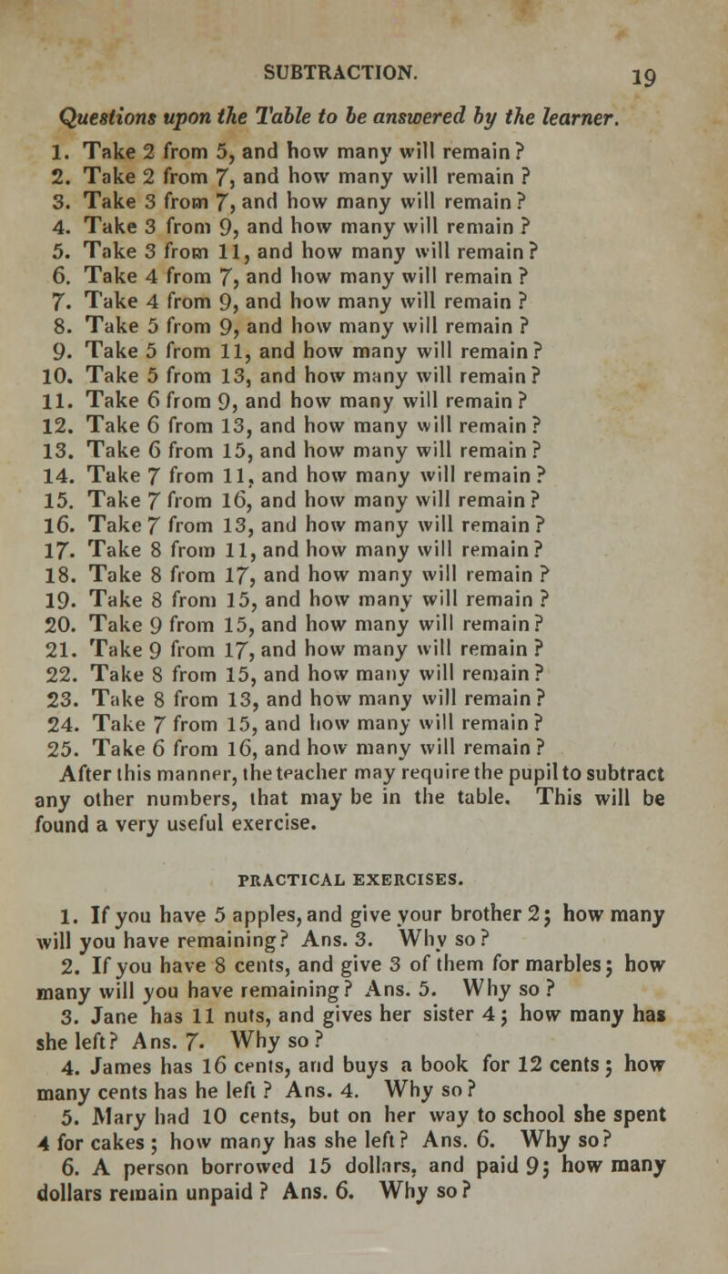 Questions upon the 1'able to be answered by the learner. 1. Take 2 from 5, and how many will remain? 2. Take 2 from 7} and how many will remain ? 3. Take 3 from 7> and how many will remain ? 4. Take 3 from 9, and how many will remain ? 5. Take 3 from 11, and how many will remain? 6. Take 4 from 7> and how many will remain ? 7. Take 4 from 9, and how many will remain ? 8. Take 5 from 9, and how many will remain ? 9. Take 5 from 11, and how many will remain? 10. Take 5 from 13, and how many will remain? 11. Take 6 from 9, and how many will remain ? 12. Take 6 from 13, and how many will remain ? 13. Take 6 from 15, and how many will remain ? 14. Take 7 from 11, and how many will remain ? 15. Take 7 from 16, and how many will remain ? 16. Take 7 from 13, and how many will remain? 17. Take 8 from 11, and how many will remain? 18. Take 8 from 17? and how many will remain ? 19. Take 8 from 15, and how many will remain ? 20. Take 9 from 15, and how many will remain? 21. Take 9 from 17, and how many will remain ? 22. Take 8 from 15, and how many will remain? 23. Take 8 from 13, and how many will remain ? 24. Take 7 from 15, and how many will remain? 25. Take 6 from 16, and how many will remain ? After this manner, the teacher may require the pupil to subtract any other numbers, that may be in the table. This will be found a very useful exercise. PRACTICAL EXERCISES. 1. If you have 5 apples, and give your brother 2; how many will you have remaining? Ans. 3. Why so? 2. If you have 8 cents, and give 3 of them for marbles; how many will you have remaining? Ans. 5. Why so ? 3. Jane has 11 nuts, and gives her sister 4; how many has she left? Ans. J. Why so ? 4. James has 16 cents, and buys a book for 12 cents; how many cents has he left ? Ans. 4. Why so ? 5. Mary had 10 cents, but on her way to school she spent 4 for cakes ; how many has she left? Ans. 6. Why so? 6. A person borrowed 15 dollars, and paid 9; how many dollars remain unpaid ? Ans. 6. Why so?
