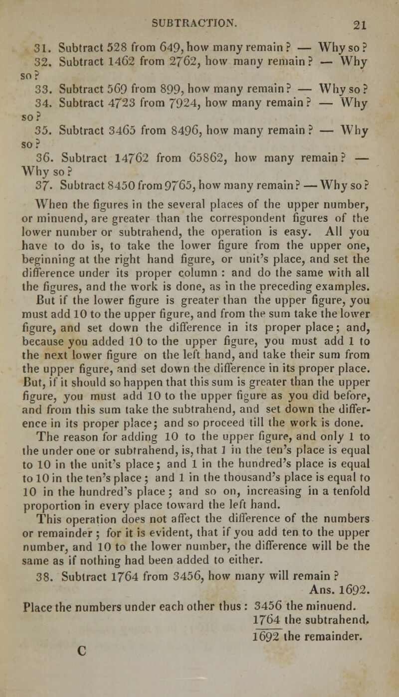 31. Subtract 528 from 649, how many remain? — Why so? 32. Subtract 1462 from 2762, how many remain ? — Why so? 33. Subtract 569 from 899, how many remain? — Why so ? 34. Subtract 4723 from 7924, how many remain ? — Why so? 35. Subtract 3465 from 8496, how many remain ? — Why so? 36. Subtract 14762 from 65862, how many remain? — Why so ? 37- Subtract 8450 from 9765, how many remain ? — Why so ? When the figures in the several places of the upper number, or minuend, are greater than the correspondent figures of the lower number or subtrahend, the operation is easy. All you have to do is, to take the lower figure from the upper one, beginning at the right hand figure, or unit's place, and set the difference under its proper column : and do the same with all the figures, and the work is done, as in the preceding examples. But if the lower figure is greater than the upper figure, you must add 10 to the upper figure, and from the sum take the lower figure, and set down the difference in its proper place; and, because you added 10 to the upper figure, you must add 1 to the next lower figure on the left hand, and take their sum from the upper figure, and set down the difference in its proper place. But, if it should so happen that this sum is greater than the upper figure, you must add 10 to the upper figure as you did before, and from this sum take the subtrahend, and set down the differ- ence in its proper place; and so proceed till the work is done. The reason for adding 10 to the upper figure, and only 1 to the under one or subtrahend, is, that ] in the ten's place is equal to 10 in the unit's place; and 1 in the hundred's place is equal to 10 in the ten's place ; and 1 in the thousand's place is equal to 10 in the hundred's place; and so on, increasing in a tenfold proportion in every place toward the left hand. This operation does not affect the difference of the numbers or remainder ; for it is evident, that if you add ten to the upper number, and 10 to the lower number, the difference will be the same as if nothing had been added to either. 38. Subtract 1764 from 3456, how many will remain ? Ans. 1692. Place the numbers under each other thus : 3456 the minuend. 1764 the subtrahend, 1692 the remainder.