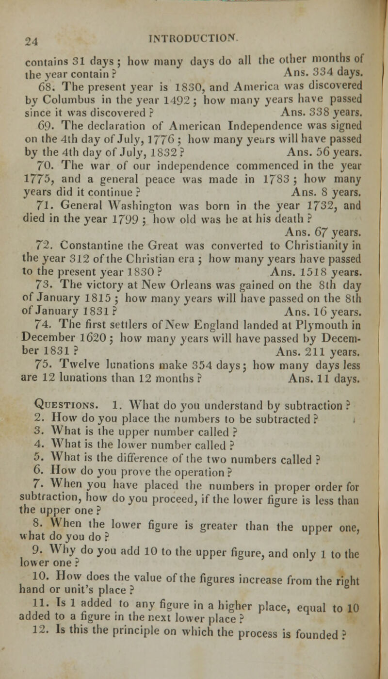 contains 31 days; how many days do all the other months of ihe year contain ? Ans. 334 days. 68. The present year is 1830, and America was discovered by Columbus in the year 1492 ; how many years have passed since it was discovered ? Ans. 338 years. 69. The declaration of American Independence was signed on the 4th day of July, 177G ; how many years will have passed by the 4th day of July, 1832 ? Ans. 56 years. 70. The war of our independence commenced in the year 1775, and a general peace was made in 1783 ; how many years did it continue ? Ans. 8 years. Jl. General Washington was born in the year 1732, and died in the year 1799 ; how old was he at his death ? Ans. 67 years. 72. Constantine the Great was converted to Christianity in the year 312 of the Christian era ; how many years have passed to the present year 1830 ? Ans. 1518 years. 73. The victory at New Orleans was gained on the 8th day of January 1815 ; how many years will have passed on the 8th of January 1831 ? Ans. 16 years. 74. The first settlers of New England landed at Plymouth in December 1620; how many years will have passed by Decem- ber 1831 ? Ans. 211 years. 75. Twelve lunations make 354 days; how many days less are 12 lunations than 12 months ? Ans. 11 days. Questions. 1. What do you understand by subtraction ? 2. How do you place the numbers to be subtracted ? 3. What is the upper number called ? 4. What is the lower number called ? 5. What is the difference of the two numbers called ? 6. How do you prove the operation ? 7. When you have placed the numbers in proper order for subtraction, how do you proceed, if the lower figure is less than the upper one ? 8. When the lower figure is greater than the upper one, what do you do ? 9. Why do you add 10 to the upper figure, and only 1 to the lower one i 10. How does the value of the figures increase from the right hand or unit's place ? 11. Is 1 added to any figure in a higher place, equal to 10 added to a figure in the next lower place ? 12. Is this the principle on which the process is founded 3
