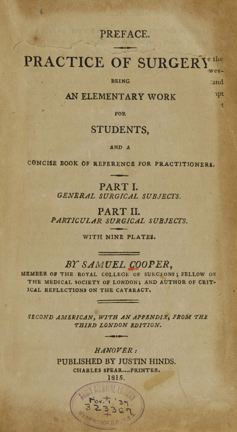 PRACTICE OF SURGERY e the wev- BEiNG and AN ELEMENTARY WORK ipt t FOR STUDENTS, AND A CONCISE BOOK Of reference for practitioners. PART I. GENERAL SURGICAL SUBJECTS. PART II. PARTICULAR SURGICAL SUBJECTS. WITH NINE PLATES. BT SAMUEL £00PER, MEMBER OF THE ROYAL COLLEGfc OF SUkG'tONS ; FELLOW OF THE MEDICAL SOCIETY OF LONDON; AND AUTHOR OF CRIT- ICAL REFLECTIONS ON THE CATARACT. SECOND AMERICAN, WITH AN APPENDIX, FROM THE THIRD LONDON EDITION. HANOVER: PUBLISHED BY JUSTIN HINDS. CHARLES SPEAR....PRINTER. 1815. r©v. t -^v