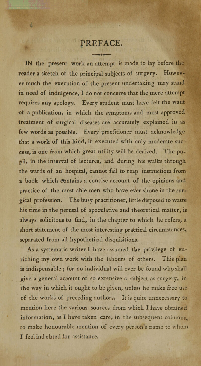 IN the present work an attempt is made to lay before the reader a sketch of the principal subjects of surgery. Howev- er much the execution of the present undertaking may stand in need of indulgence, I do not conceive that the mere attempt requires any apology. Every student must have felt the want of a publication, in which the symptoms and most approved treatment of surgical diseases are accurately explained in as few words as possible. Every practitioner must acknowledge that a work of this kind, if executed with only moderate suc- cess, is one from which great utility will be derived. The pu- pil, in the interval of lectures, and during his walks through the wards of an hospital, cannot fail to reap instructiom from a book which «mtains a concise account of the opinions and practice of the most able men who have ever shone in the sur- gical profession. The busy practitioner, little disposed to waste his time in the perusal of speculative and theoretical matter, is always solicitous to find, in the chapter to which he refers, a short statement of the most interesting practical circumstances, separated from all hypothetical disquisitions. As a systematic writer I have assumed the privilege of en- riching my own work with the labours of others. This plan is indispensable; for no individual will ever be found who shall give a general account of so extensive a subject as surgery, in the way in which it ought to be given, unless he make free use of the works of preceding authors. It is quite unnecessary to mention here the various sources from which I have obtained information, as I have taken care, in the subsequent columns, to make honourable mention of every person's name to whom