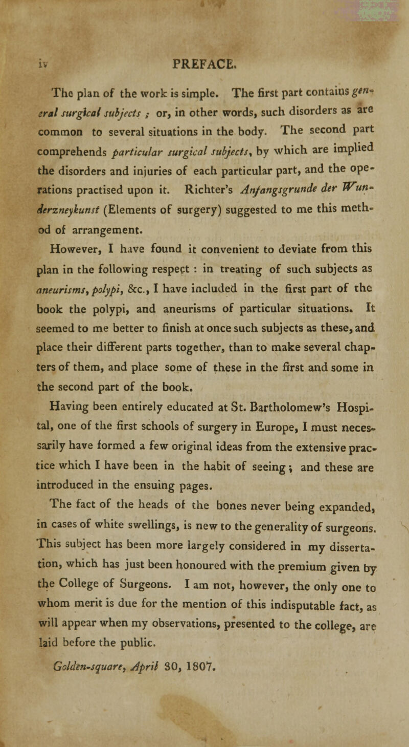 The plan of the work is simple. The first part contaius gen- :ral surgical subjects ; or, in other words, such disorders as are common to several situations in the body. The second part comprehends particular surgical subjects, by which are implied the disorders and injuries of each particular part, and the ope- rations practised upon it. Richter's An/angsgrunde der Jrun- derzneykunst (Elements of surgery) suggested to me this meth- od of arrangement. However, I have found it convenient to deviate from this plan in the following respect : in treating of such subjects as aneurisms, polypi, &c, I have included in the first part of the book the polypi, and aneurisms of particular situations. It seemed to me better to finish at once such subjects as these, and place their different parts together, than to make several chap- ters of them, and place some of these in the first and some in the second part of the book. Having been entirely educated at St. Bartholomew's Hospi- tal, one of the first schools of surgery in Europe, I must neces- sarily have formed a few original ideas from the extensive prac- tice which I have been in the habit of seeing •, and these are introduced in the ensuing pages. The fact of the heads of the bones never being expanded, in cases of white swellings, is new to the generality of surgeons. This subject has been more largely considered in my disserta- tion, which has just been honoured with the premium given by the College of Surgeons. I am not, however, the only one to whom merit is due for the mention of this indisputable fact, as will appear when my observations, presented to the college, are laid before the public. Golden-square, April 30, 1807.