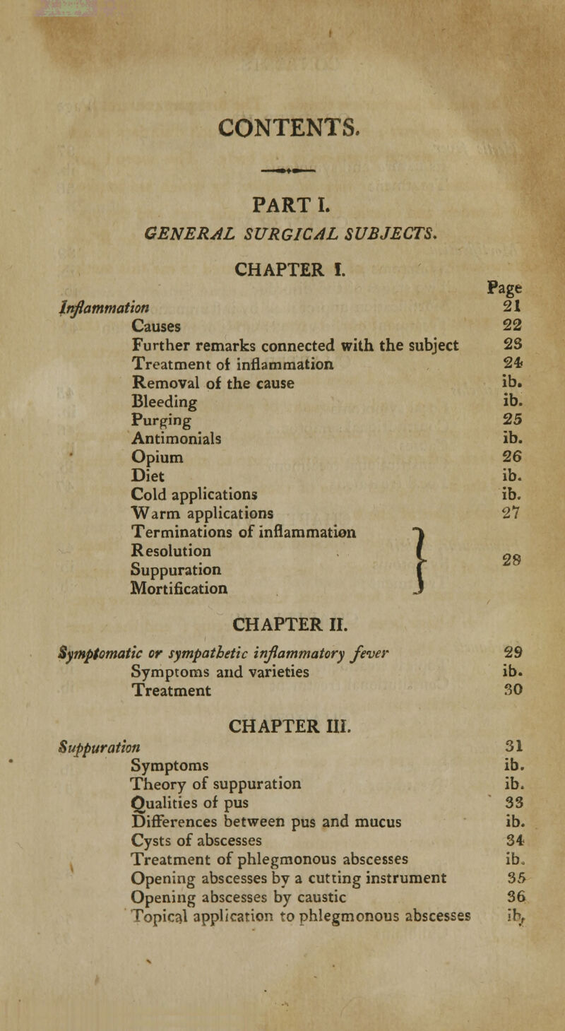 CONTENTS. PART I. GENERAL SURGICAL SUBJECTS. CHAPTER I. Page Inflammation 21 Causes 22 Further remarks connected with the subject 2S Treatment of inflammation 24 Removal of the cause ib. Bleeding ib. Purging 25 Antimonials ib. Opium 26 Diet ib. Cold applications ib. Warm applications 27 Terminations of inflammation Resolution Suppuration Mortification CHAPTER II. Symptomatic or sympathetic inflammatory fever 29 Symptoms and varieties ib. Treatment 30 CHAPTER III. Symptoms ib. Theory of suppuration ib. Qualities of pus 33 Differences between pus and mucus ib. Cysts of abscesses 34 Treatment of phlegmonous abscesses ib. Opening abscesses by a cutting instrument 35 Opening abscesses by caustic 36 Topical application to phlegmonous abscesses ih, 1 28