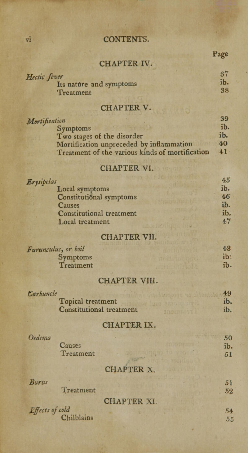 CHAPTER IV. Hectic fever Its nature and symptoms Treatment CHAPTER V. Mortification Symptoms Two stages of the disorder Mortification unpreceded by inflammation Treatment of the various kinds of mortification Page 37 ib. 38 39 ib. ib. 40 41 Erysipelai CHAPTER VI. Local symptoms Constitutional symptoms Causes Constitutional treatment Local treatment Furunculusy or boil Symptoms Treatment CHAPTER VII. 45 ib. 46 ib. ib. 47 48 ib: ib. CHAPTER VIII. Carbuncle Oedema Bums Topical treatment Constitutional treatment Causes Treatment Treatment Effects of cold Chilblains CHAPTER IX. CHAPTER X. CHAPTER XI. 49 ib. ib. 50 ib. 51 51 52 54 55