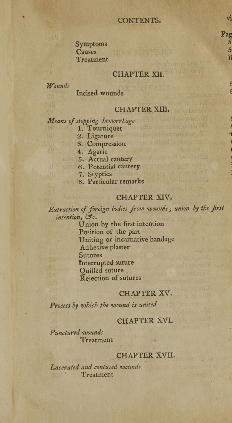 Pag Symptoms ^ Causes *> Wounds Treatment CHAPTER XII. Incised wounds il CHAPTER XIII. Means of stopping hemorrhage 1. Tourniquet 2. Ligature * 3. Compression 4. Agaric * 5. Actual cautery 6. Potential cautery 7. Styptics 8. Particular remarks CHAPTER XIV. Extraction of foreign bodies from wounds ,• union by the first intention^ &c Union by the first intention Position of the part Uniting or incarnative bandage Adhesive plaster Sutures Interrupted suture Quilled suture Rejection of sutures CHAPTER XV. Process by which the wound is united CHAPTER XVI. Punctured wounds Treatment CHAPTER XVII. Lacerated and contused wounds Treatment