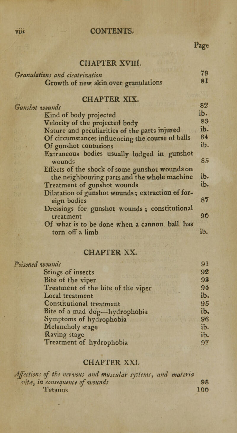Page CHAPTER XVIII. Granulationt and cicatrization ' 9 Growth of new skin over granulations SI CHAPTER XIX. Gunshot wounds ? Kind of body projected i°' Velocity of the projected body ^3 Nature and peculiarities of the parts injured lb. Of circumstances influencing the course of balls 84 Of gunshot contusions ib- Extraneous bodies usually lodged in gunshot wounds 85 Effects of the shock of some gunshot wounds on the neighbouring parts and the whole machine ib. Treatment of gunshot wounds ib. Dilatation of gunshot wounds; extraction of for- eign bodies 87 Dressings for gunshot wounds ; constitutional treatment 90 Of what is to be done when a cannon ball has torn off a limb ib. CHAPTER XX. Poisoned wounds 9i Stings of insects 92 Bite of the viper 93 Treatment of the bite of the viper 94* Local treatment ib. Constitutional treatment 95 Bite of a mad dog—hydrophobia ib. Symptoms of hydrophobia 96 Melancholy stage ib. Raving stage ib. Treatment of hydrophobia 97 CHAPTER XXI. Affections of the nervous and muscular systems, and materia vita, in consequence of-wounds 98 Tetanus 100
