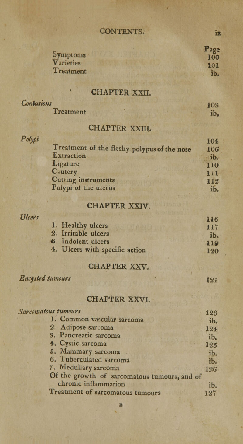 Page bymptoms jqq Varieties j0j Treatment j^a   CHAPTER XXII. Contusions 103 Treatment ib, CHAPTER XXIII. Polypi 104l Treatment of the fleshy polypus of the nose 106 Extraction ib. Ligature HO Cautery ! j t Cutting instruments 112 Polypi of the uterus ib. CHAPTER XXIV. Ulcers il6 1. Healthy ulcers H7 2. Irritable ulcers jb. <S Indolent ulcers 119 4. Ulcers with specific action 120 CHAPTER XXV. Encysted tumours 121 CHAPTER XXVI. Sarcomatous tumours 123 1. Common vascular sarcoma ib. 2 Adipose sarcoma 124. 3. Pancreatic sarcoma ib, 4. Cystic sarcoma 125 5. Mammary sarcoma ib. 6. 1 uberculated sarcoma ib. 7. Medullary sarcoma 126 Gf the growth of sarcomatous tumours, and of chronic inflammation ib. Treatment of sarcomatous tumours 127