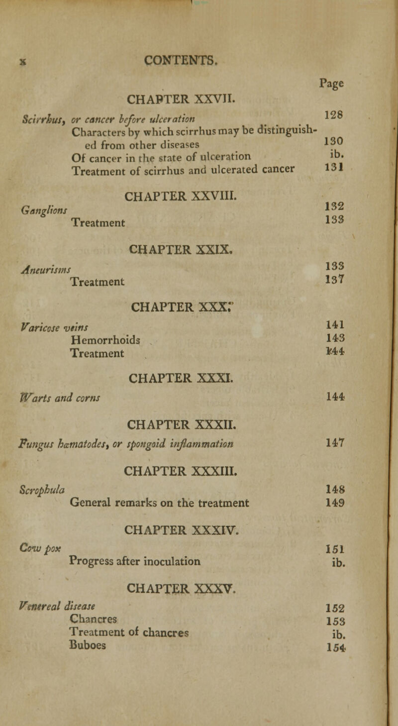 Page CHAPTER XXVII. 128 ScurhuSy or cancer before ulceration Characters by which scirrhus may be distinguish- ed from other diseases 130 Of cancer in the state of ulceration »b. Treatment of scirrhus and ulcerated cancer 131 CHAPTER XXVIII. Ganglions *32 Treatment 133 CHAPTER XXIX. Aneurisms 133 Treatment 137 CHAPTER XXX.' Varicose vims 141 Hemorrhoids 143 Treatment *44 CHAPTER XXXI. Warts and corns 144 CHAPTER XXXII. Fungus hamatodeS) or spongoid inflammation 147 CHAPTER XXXIII. Scrophula 148 General remarks on the treatment 149 CHAPTER XXXIV. Coiv pox 151 Progress after inoculation ib. CHAPTER XXXV. Venereal disease 152 Chancres 153 Treatment of chancres ib. Buboes 154,