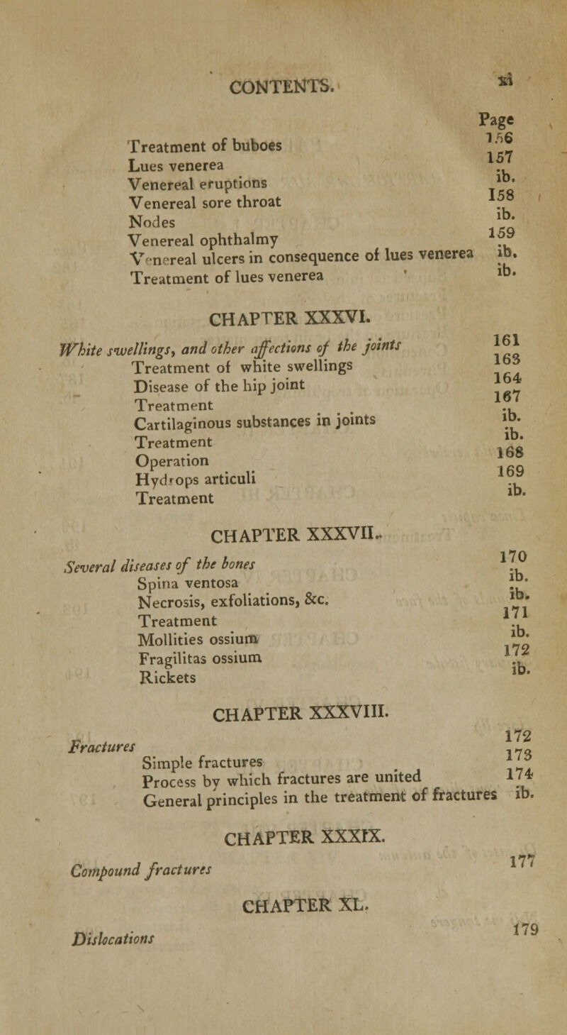 Page Treatment of buboes *• J L157 ues venerea Venereal eruptions ll*. Venereal sore throat \5*> Nodes lb* Venereal ophthalmy *?* Venereal ulcers in consequence of lues venerea id. Treatment of lues venerea lb« CHAPTER XXXVIII. Fractures 161 163 164 CHAPTER XXXVI. White swellings, and other affections of the joints Treatment of white swellings Disease of the hip joint Treatment _ .. Cartilaginous substances in joints «>• Treatment * * Operation Hydrops articuli .}* Treatment CHAPTER XXXVII.. •J »7Q Several diseases of the bones *. Spina ventosa }£• Necrosis, exfoliations, &c. »»• Treatment 171 Mollities ossium * ^ Fragilitas ossium . Rickets lb* 172 Simple fractures l7S Process bv which fractures are united 174 General principles in the treatment of fractures lb. CHAPTER XXXIX. Compound fractures CHAPTER XL. Dislocations 111 179