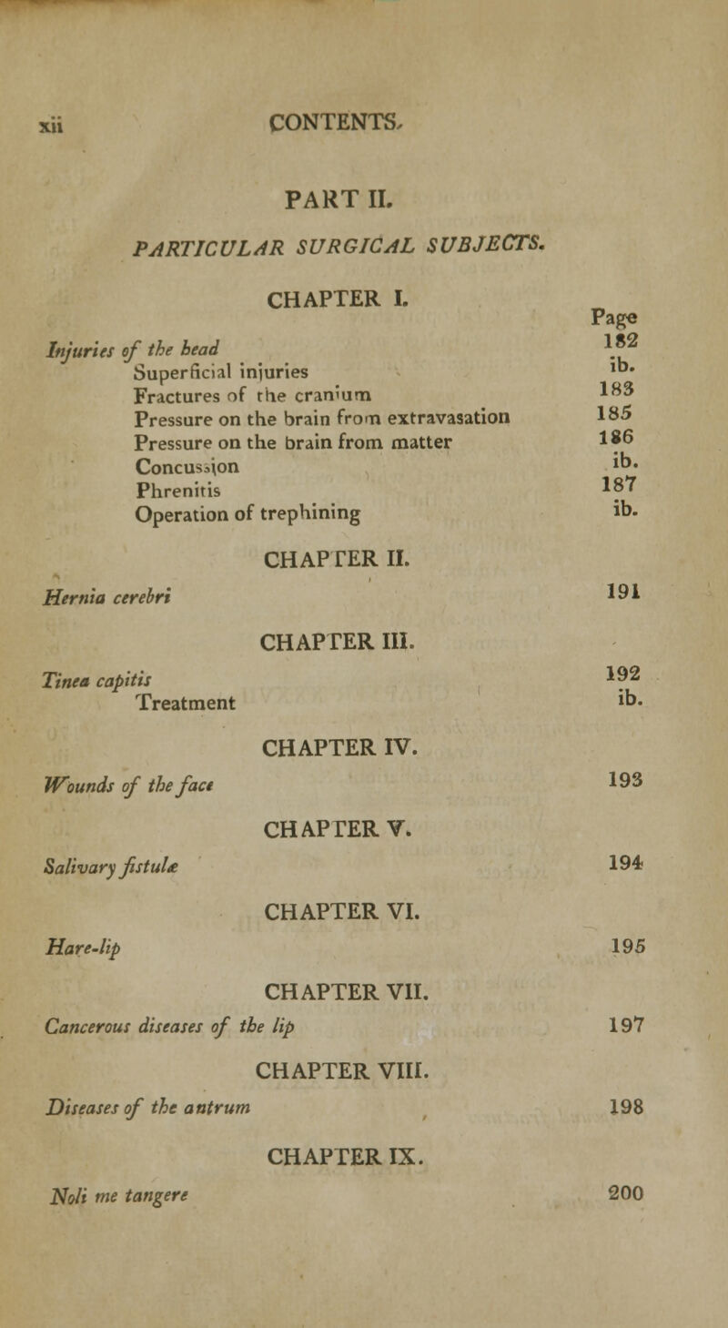 PART II. PARTICULAR SURGICAL SUBJECTS. CHAPTER I. Page Injuries of the bead 1.*2 Superficial injuries 1°* Fractures of the cranium 183 Pressure on the brain from extravasation 185 Pressure on the brain from matter 1 *6 Concus^on lb> Phrenitis 187 Operation of trephining ib. CHAPTER II. Hernia cerebri 191 CHAPTER III. Tinea capitis I?2 Treatment ib. CHAPTER IV. Wounds of the face 193 CHAPTER V. Salivary fistuU 194 CHAPTER VI. Hare-lip 195 CHAPTER VII. Cancerous diseases of the lip 197 CHAPTER VIII. Diseases of the antrum 198 CHAPTER IX. Noli me tangere 200
