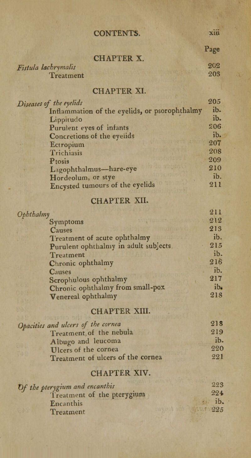 Page CHAPTER X. Fistula lachnmalis 202 Treatment 203 CHAPTER XL Diseases of the eyelids 205 Inflammation of the eyelids, or psorophthalmy ib- Lippitudo ib. Purulent eyes of infants 206 Concretions of the eyelids ib. Ectropium 207 Trichiasis 208 Ptosis 209 Ligophthalmus—hare-eye 210 Hordeolum, or stye ib. Encysted tumours of the eyelids 211 CHAPTER XII. Ophthalmy 211 Symptoms 212 Causes 213 Treatment of acute ophthalmy ib. Purulent ophthalmy in adult subjects 215 Treatment ib- Chronic ophthalmy 216 Causes Jb- Scrophulous ophthalmy 217 Chronic ophthalmy from small-pox ib. Venereal ophthalmy 218 CHAPTER XIII. Opacities and ulcers of the cornea 218 Treatment of the nebula 219 Albugo and leucoma ib. Ulcers of the cornea 220 Treatment of ulcers of the cornea 221 CHAPTER XIV. Of the pterygium and encanthis 223 Treatment of the pterygium 224 Encanthis Jb« Treatment ' 225